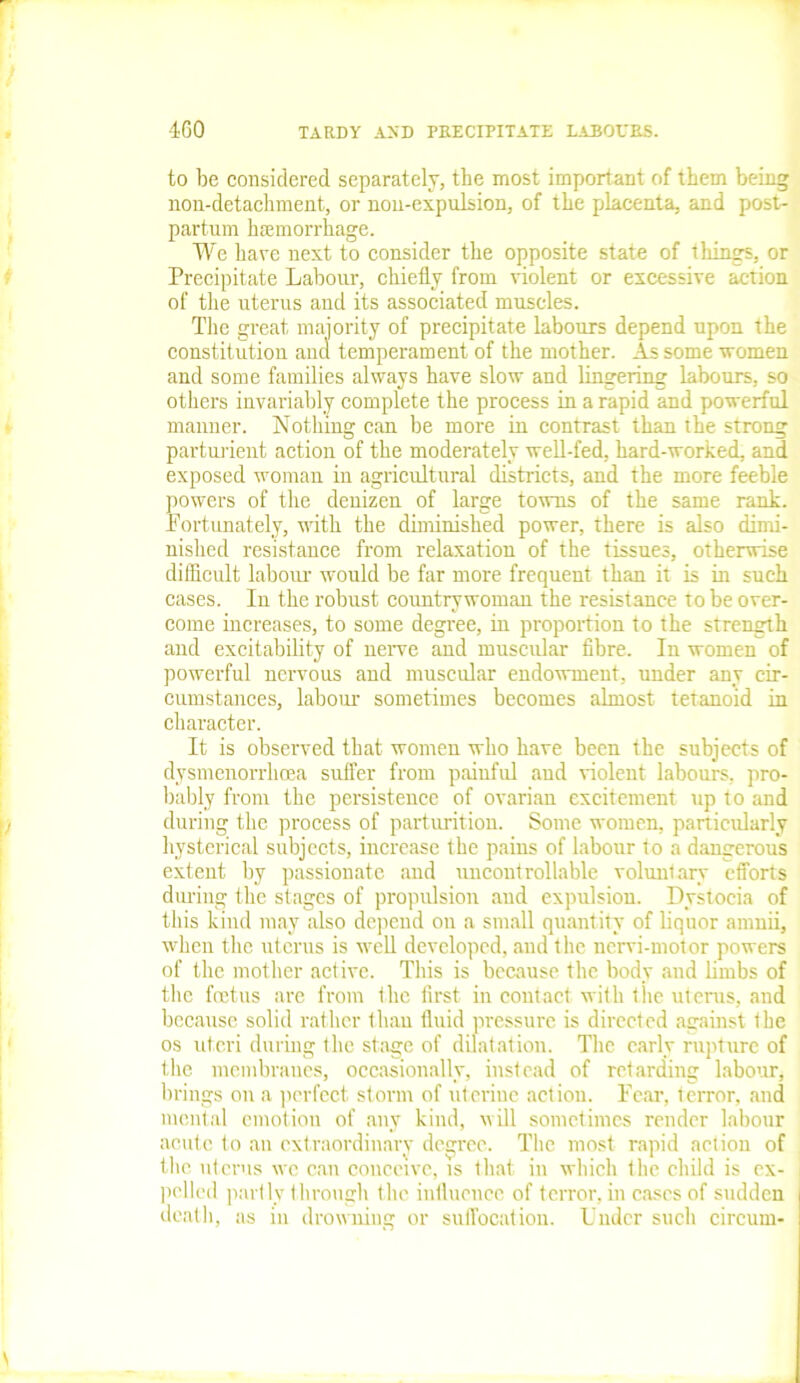 to be considered separately, the most important of them being non-detachment, or non-expulsion, of the pilacenta, and post- partum haemorrhage. We have next to consider the opposite state of things, or Precipitate Labour, chiefly from violent or excessive action of the uterus and its associated muscles. The great majority of precipitate labours depend upon the constitution and temperament of the mother. As some women and some families always have slow and lingering labours, so others invariably complete the process in a rapid and powerful manner. Nothing can be more in contrast than the strong parturient action of the moderately well-fed, hard-worked, and exposed woman in agricultural districts, and the more feeble powers of the denizen of large towns of the same rank. Fortunately, with the diminished power, there is also dimi- nished resistance from relaxation of the tissues, otherwise difficult labour would be far more frequent than it is in such cases. In the robust countrywoman the resistance to be over- come increases, to some degree, in proportion to the strength and excitability of nerve and muscular fibre. In women of powerful nervous and muscular endowment, under any cir- cumstances, labour sometimes becomes almost tetanoid in character. It is observed that women who have been the subjects of dysmenorrhcea suffer from painful and violent labours, pro- bably from the persistence of ovarian excitement up to and during the process of parturition. Some women, particularly hysterical subjects, increase the pains of labour to a dangerous extent by passionate and uncontrollable voluntary efforts during the stages of propulsion and expulsion. Dystocia of this kind may also depend on a small quantity of liquor amnii, when the uterus is well developed, and the nervi-motor powers of the mother active. This is because the body and limbs of the foetus are from the first in contact with the uterus, and because solid rather than fluid pressure is directed against the os uteri during the stage of dilatation. The early rupture of the membranes, occasionally, instead of retarding labour, brings on a perfect storm of uterine action. Fear, terror, and mental emotion of any kind, will sometimes render labour acute to ail extraordinary degree. The most rapid action of the uterus we can conceive, is that in which the child is ex- pelled partly through the influence of terror, in cases of sudden death, as in drowning or suffocation. Under such circuin-