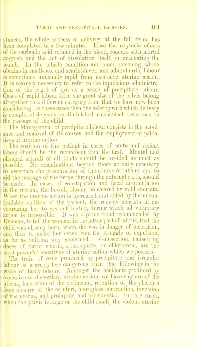 stances, the whole process of delivery, at the full term, has been completed in a few minutes. Here the oxytocic efforts of the carbonic acid retained in the blood, concurs with mortal anguish, and the act of dissolution itself, in evacuating the womb. In the febrile condition and blood-poisoning which ■ obtains in small-pox and scarlet-fever, and albuminuria, labour . is sometimes unusually rapid from excessive uterine action. It is scarcely necessary to refer to the injudicious administra- : tion of the ergot of rye as a cause of precipitate labour. 1 Cases of rapid labour from the great size of the pelvis belong ; altogether to a different category from that we have now been i considering. In these cases then, the celerity with which delivery is completed depends on diminished mechanical resistance to the passage of the child. The Management of precipitate labour consists in the avoid- ! ance and removal of its causes, and the employment of pallia- I tives of uterine action. The position of the patient in cases of acute and violent I labour should be the recumbent from the first. Mental and I physical stimuli of all kinds should be avoided as much as | possible. No examinations beyond those actually necessary i to ascertain the presentation of the course of labour, and to i aid the passage of the foetus through the external parts, should I be made. In cases of constipation and fecal accumulation : in the rectum, the bowels should be cleared by mild enemata. When the uterine action is increased, and aided by the uncon- i trollable volition of the patient, the remedy consists in en- ' couraging her to cry out lustily, during which all voluntary : action is impossible. It was a pious fraud recommended by i Denman, to tell the woman, in the latter part of labour, that the r child was already bom, when she was in danger of laceration, i and thus to make her cease from the struggle of expulsion, i as far as volition was concerned. Venesection, nauseating i doses of tartar emetic, a full opiate, or chloroform, are the i most powerful sedatives of uterine action which we possess. The train of evils produced by precipitate and irregular I labour is scarcely less dangerous than that following in the 1 wake of tardy labour. Amongst the accidents produced by i excessive or discordant uterine action, we have rupture of the i uterus, laceration of the perinamm, retention of the placenta I from closure of the os uteri, hour-glass contraction, inversion k the uterus, and prolapsus and procidentia. In rare cases, i when the pelvis is large or the child small, the violent uterine