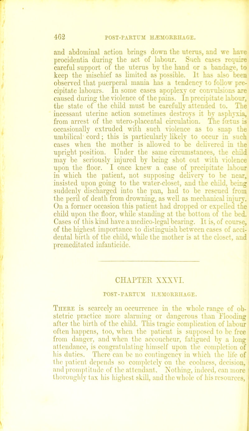 and abdominal action brings down the uterus, and we have procidentia during the act of labour. Such cases require careful support of the uterus by the hand or a bandage, to keep the mischief as limited as possible. It has also been observed that puerperal mania has a tendency to follow pre- cipitate labours. In some cases apoplexy or convulsions are caused during the violence of the pains. In precipitate labour, the state of the child must be carefully attended to. The incessant uterine action sometimes destroys it by asphyxia, from arrest of the utero-placental circulation. The feet us is occasionally extruded with such violence as to snap the umbilical cord; this is particularly likely to occur in such cases when the mother is allowed to be delivered in the upright position. Under the same circumstances, the child may be seriously injured by being shot out with violence upon the floor. I once knew a case of precipitate labour in which the patient, not supposing delivery to be near, insisted upon going to the water-closet, and the child, being suddenly discharged into the pan, had to be rescued from the peril of death from drowning, as well as mechanical injury. On a former occasion this patient had dropped or expelled tfie child upon the floor, while standing at the bottom of the bed. Cases of this kind have a medico-legal bearing. It is, of course, of the highest importance to distinguish between cases of acci- dental birth of the child, while the mother is at the closet, and premeditated infanticide. CHAPTER XXXVI. POST-PARTU1I IIJEMORRHAGE. There is scarcely an occurrence in the whole range of ob- stetric practice more alarming or dangerous than Flooding after the birth of the child. This tragic complication of labour often happens, too, when the patient is supposed to be free from danger, and when the accoucheur, fatigued by a long attendance, is congratulating himself upon the completion of his duties. There can be no contingency in which the life of the patient depends so completely on the coolness, decision, and prompt it ude of the at tendant . Nothing, indeed, can more thoroughly tax his highest skill, and the whole of his resources,