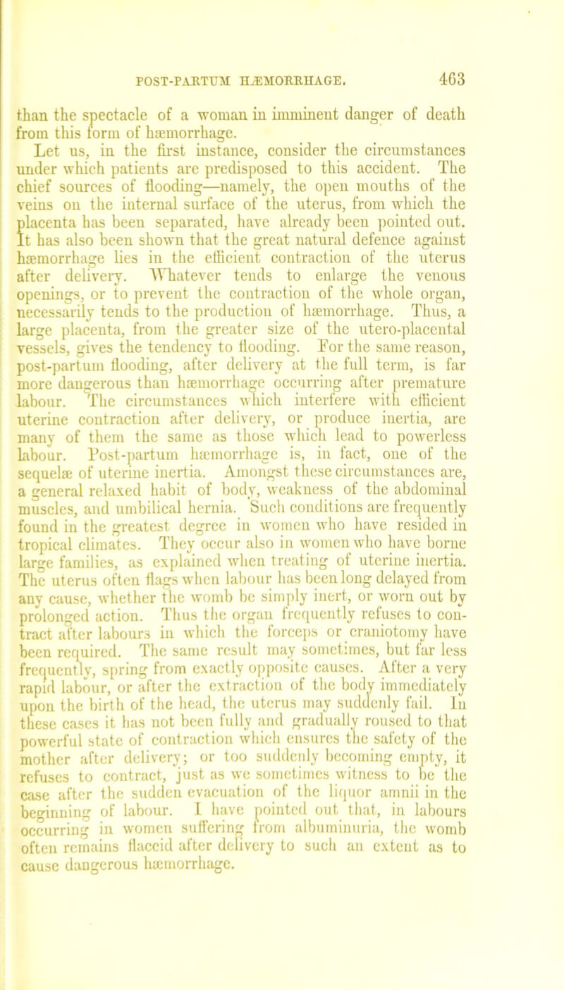 than the spectacle of a woman in imminent danger of death from this form of haemorrhage. Let us, in the first instance, consider the circumstances under which patients are predisposed to this accident. The chief sources of flooding—namely, the open mouths of the veins on the internal surface of the uterus, from which the placenta has been separated, have already been pointed out. It has also been shown that the great natural defence against haemorrhage lies in the efficient contraction of the uterus after delivery. Whatever tends to enlarge the venous openings, or to prevent the contraction of the whole organ, necessarily tends to the production of haemorrhage. Thus, a large placenta, from the greater size of the utero-placental vessels, gives the tendency to Hooding. For the same reason, post-partum flooding, after delivery at the full term, is far more dangerous than haemorrhage occurring after premature labour. The circumstances which interfere with efficient uterine contraction after delivery, or produce inertia, are many of them the same as those which lead to powerless Labour. Post-partum haemorrhage is, in fact, one of the sequelae of uterine inertia. Amongst these circumstances are, a general relaxed habit of body, weakness of the abdominal muscles, and umbilical hernia. Such conditions are frequently found in the greatest degree in women who have resided in tropical climates. They occur also in women who have borne large families, as explained when treating of uterine inertia. The uterus often flags when labour lias been long delayed from any cause, whether t he womb be simply inert, or worn out by prolonged action. Thus the organ frequently refuses to con- tract after labours in which the forceps or craniotomy have been required. The same result may sometimes, but lar less frequently, spring from exactly opposite causes. After a very rapid labour, or after the extraction of the bodv immediately upon the birth of the head, the uterus may suddenly fail. In these cases it lias not been fully and gradually roused to that powerful state of contraction which ensures the safety of the mother after delivery; or too suddenly becoming empty, it refuses to contract, just as we sometimes witness to be the case after the sudden evacuation of the liquor amnii in the beginning of labour. I have pointed out that, in labours occurring in women suffering from albuminuria, the womb often remains flaccid after delivery to such an extent as to cause dangerous luemorrhage.