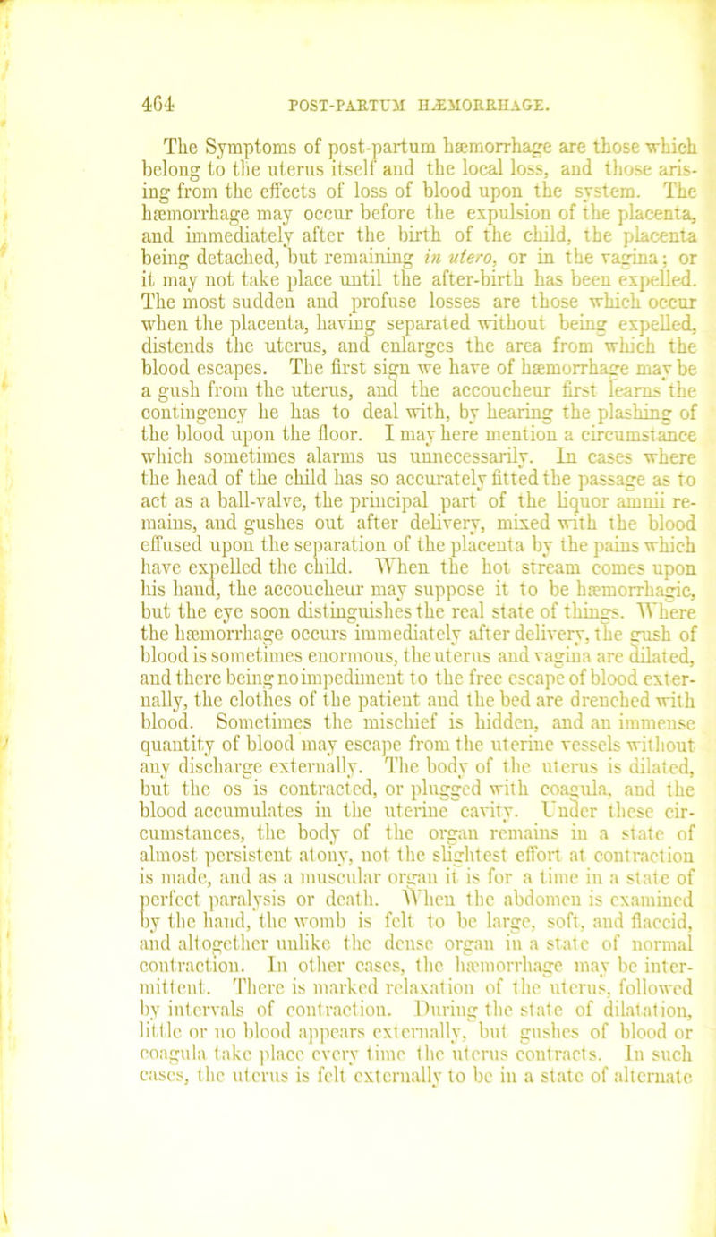 Tlie Symptoms of post-partum haemorrhage are those which belong to the uterus itself and the local loss, and those aris- ing from the effects of loss of blood upon the system. The haemorrhage may occur before the expulsion of the placenta, and immediately after the birth of the child, the placenta being detached, but remaining in ntero, or in the vagina: or it may not take place until the after-birth has been expelled. The most sudden and profuse losses are those which occur when the placenta, having separated without being expelled, distends the uterus, and enlarges the area from which the blood escapes. The first sign we have of haemorrhage maybe a gush from the uterus, and the accoucheur first learns the contingency he has to deal with, by hearing the plashing of the blood upon the floor. I may here mention a circumstance which sometimes alarms us unnecessarily. In cases where the head of the child has so accurately fitted the passage as to act as a ball-valve, the principal part of the liquor amnii re- mains, and gushes out after delivery, mixed with the blood effused upon the separation of the placenta by the pains which have expelled the child. When the hot stream comes upon his hand, the accoucheur may suppose it to be htemorrhagic, but the eye soon distinguishes the real state of things. Where the haemorrhage occurs immediately after delivery, the uush of blood is sometimes enormous, the uterus and vagina are dilat ed, and there being no impediment t o the free escape of blood ext er- nally, the clothes of the patient and the bed are drenched with blood. Sometimes the mischief is hidden, and an immense quantity of blood may escape from the uterine vessels without any discharge externally. The body of the uterus is dilated, but the os is contracted, or plugged with coagula, and the blood accumulates in the uterine cavity. Under these cir- cumstances, the body of the organ remains in a state of almost persistent atony, not the slightest effort at contraction is made, and as a muscular organ it is for a time in a state of perfect paralysis or death. VVheu the abdomen is examined by the hand, the womb is felt to be large, soft, and flaccid, and altogether unlike the dense organ in a state of normal contraction. In other cases, the haemorrhage may be inter- mittent. There is marked relaxation of the uterus, followed by intervals of contraction. During the state of dilatation, little or no blood appears externally, but gushes of blood or coagula take place every time the uterus contracts. In such cases, the uterus is felt externally to be in a state of alternate