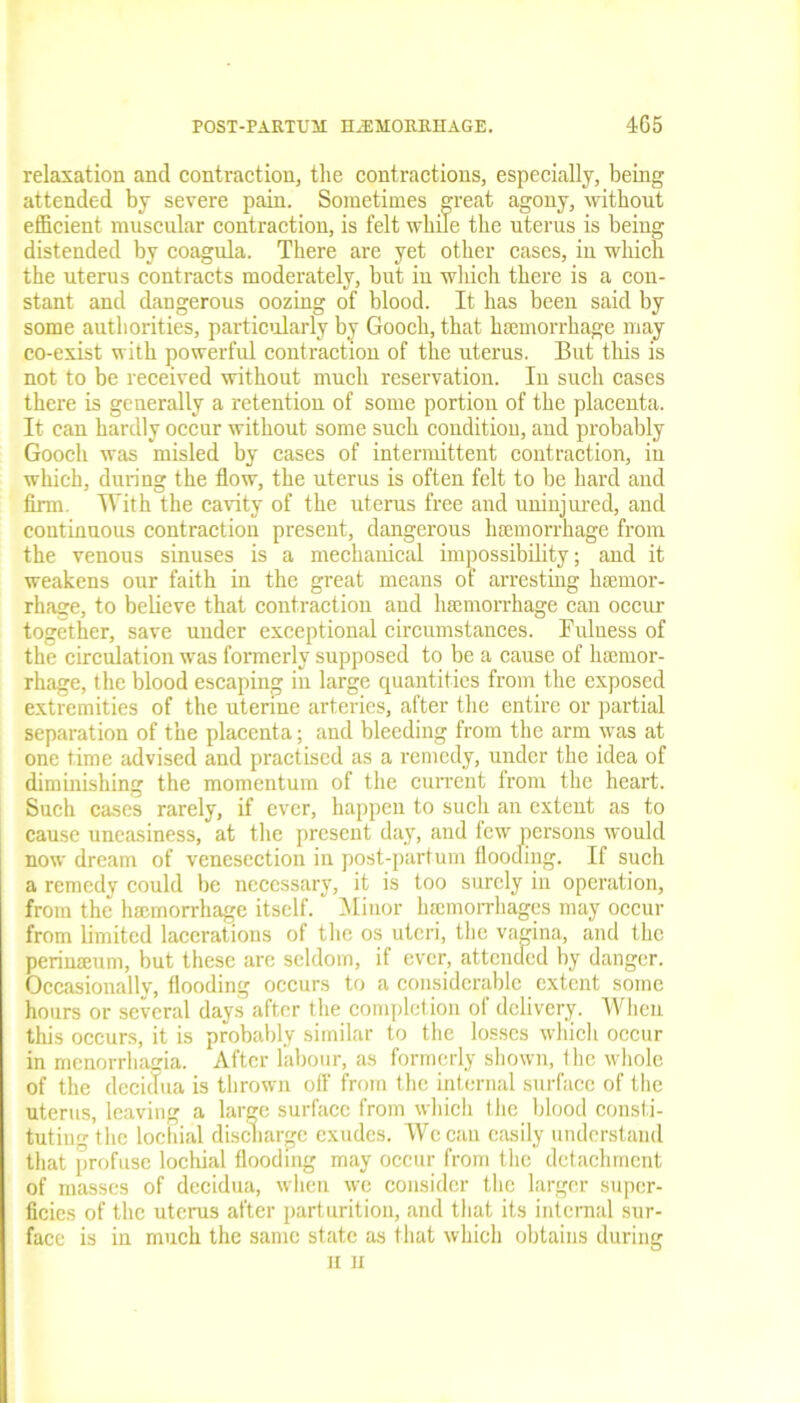 relaxation and contraction, the contractions, especially, being attended by severe pain. Sometimes great agony, without efficient muscular contraction, is felt while the uterus is being distended by coagula. There are yet other cases, in which the uterus contracts moderately, but in wliich there is a con- stant and dangerous oozing of blood. It has been said by some authorities, particularly by Gooch, that haemorrhage may co-exist with powerful contraction of the uterus. But this is not to be received without much reservation. In such cases there is generally a retention of some portion of the placenta. It can hardly occur without some such condition, and probably Gooch was misled by cases of intermittent contraction, in which, during the flow, the uterus is often felt to be hard and firm. With the cavity of the uterus free and uninjured, and continuous contraction present, dangerous haemorrhage from the venous sinuses is a mechanical impossibility; and it weakens our faith in the great means of arresting haemor- rhage, to believe that contraction and haemorrhage can occur together, save under exceptional circumstances. Fulness of the circulation was formerly supposed to be a cause of haemor- rhage, the blood escaping in large quantities from the exposed extremities of the uterine arteries, after the entire or partial separation of the placenta; and bleeding from the arm was at one time advised and practised as a remedy, under the idea of diminishing the momentum of the current from the heart. Such cases rarely, if ever, happen to such an extent as to cause uneasiness, at the present day, and few persons would now dream of venesection in post-partum flooding. If such a remedy could be necessary, it is too surely in operation, from the haemorrhage itself. Minor haemorrhages may occur from limited lacerations of the os uteri, the vagina, and the perinseum, but these arc seldom, if ever, attended by danger. Occasionally, flooding occurs to a considerable extent some hours or several days after the completion of delivery. When this occurs, it is probably similar to the losses which occur in menorrhagia. After labour, as formerly shown, the whole of the decidua is thrown off from the internal surface of the uterus, leaving a large surface from which the blood consti- tuting the lociiial discharge exudes. Wccau easily understand that profuse lockial flooding may occur from the detachment of masses of decidua, when wc consider the larger super- ficies of the uterus after parturition, and that its internal sur- face is in much the same state as that which obtains during H U