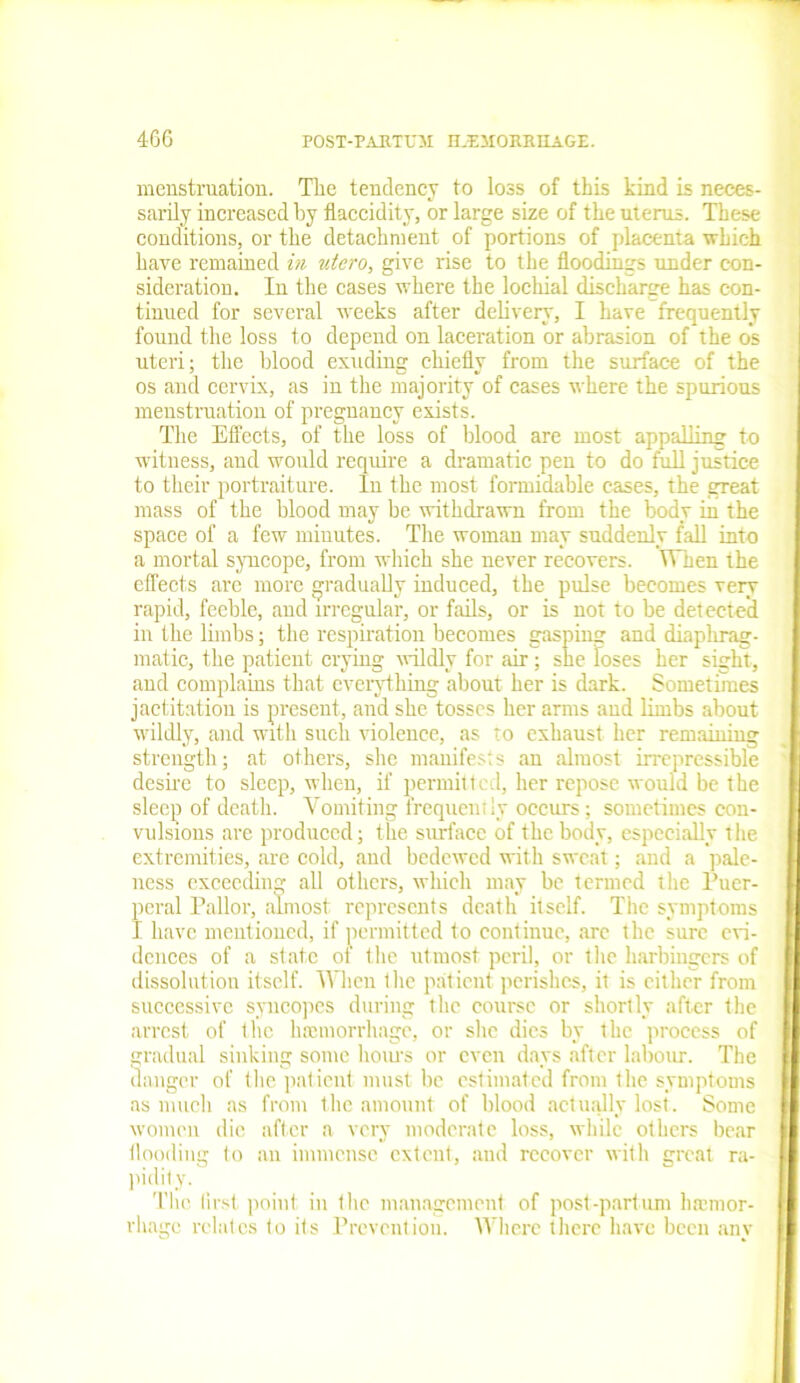 menstruation. The tendency to loss of this kind is neces- sarily increased by flaccidity, or large size of the uterus. These conditions, or the detachment of portions of placenta which have remained in utero, give rise to the floodings under con- sideration. In the cases where the locliial discharge has con- tinued for several weeks after delivery, I have frequently found the loss to depend on laceration or abrasion of the os uteri; the blood exuding chiefly from the surface of the os and cervix, as in the majority of cases where the spurious menstruation of pregnancy exists. The Effects, of the loss of blood are most appalling to witness, and would require a dramatic pen to do full justice to their portraiture. In the most formidable cases, the great mass of the blood may be withdrawn from the body in the space of a few minutes. The woman may suddenly fall into a mortal syncope, from which she never recovers. When the effects are more gradually induced, the pulse becomes very rapid, feeble, and irregular, or fails, or is not to be detected in the limbs; the respiration becomes gasping and diaphrag- matic, the patient crying wildly for air; she loses her sight, and complains that everything about her is dark. Sometimes jactitation is present, and she tosses her arms and limbs about wildly, and with such violence, as to exhaust her remaining strength; at others, she manifests an almost irrepressible desire to sleep, when, if permitted, her repose would be the sleep of death. Vomiting frequently occurs; sometimes con- vulsions are produced; the surface of the body, especially the extremities, are cold, and bedewed with sweat; and a pale- ness exceeding all others, which may be termed the Puer- peral Pallor, almost represents death itself. Tiie symptoms I have mentioned, if permitted to continue, arc the sure evi- dences of a state of the utmost peril, or the harbingers of dissolution itself. When the patient perishes, it is cither from successive syncopes during the course or shortly after the arrest of the limmorrhagc, or she dies by the process of gradual sinking some hours or even days after labour. The danger of the patient must be estimated from the symptoms as much as from the amount of blood actually lost. Some women die after a very moderate loss, while others bear flooding to an immense extent, and recover with great ra- pidity. The first point in the management of post -part um hamtor- rliauc relates to its Prevention. Where there have been anv