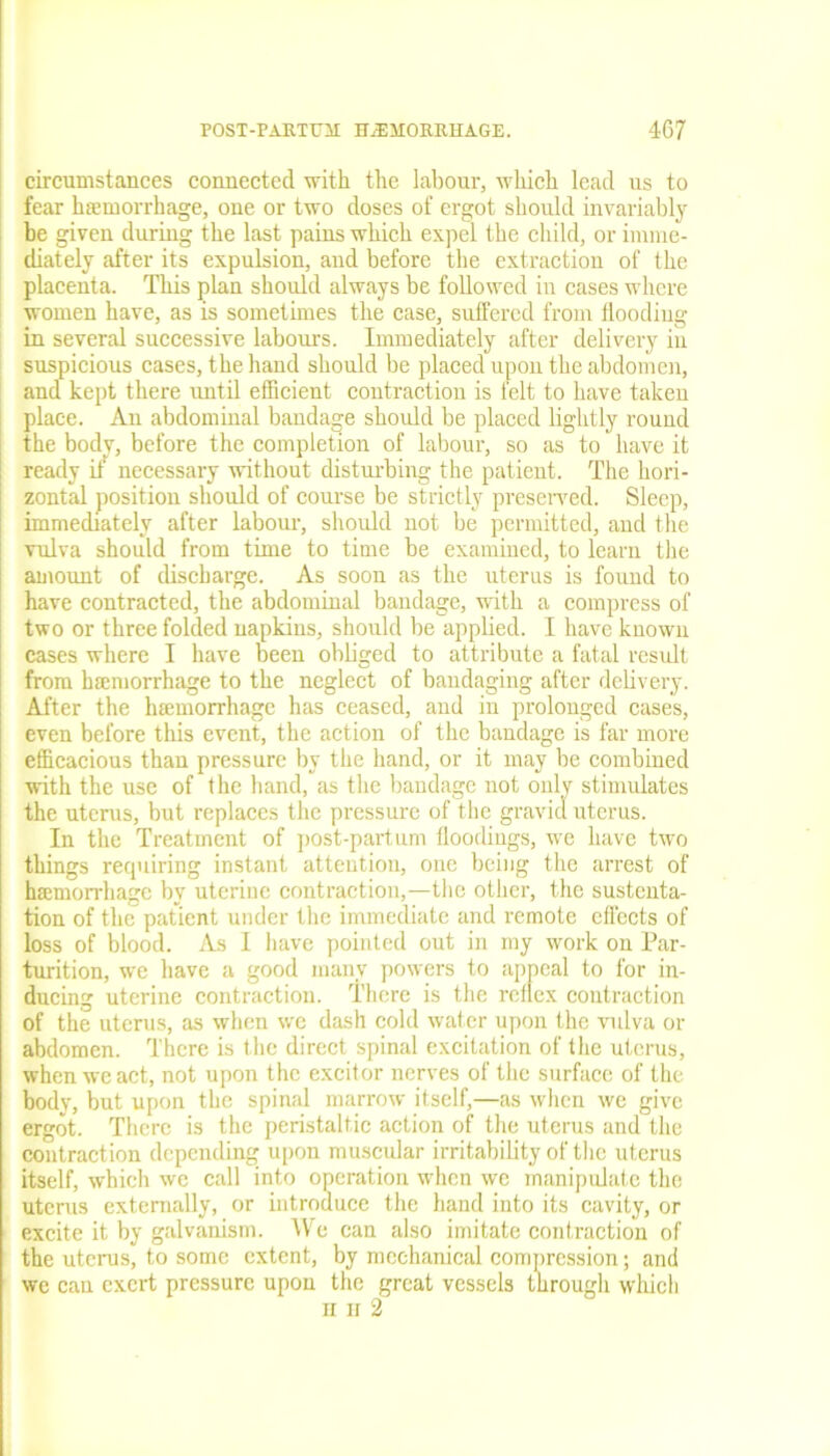 circumstances connected with the labour, which lead us to fear haemorrhage, one or two doses of ergot should invariably be given during the last pains which expel the child, or imme- diately after its expulsion, and before the extraction of the placenta. This plan should always be followed in cases where women have, as is sometimes the case, suffered from flooding in several successive labours. Immediately after delivery in suspicious cases, the hand should be placed upon the abdomen, and kept there until efficient contraction is felt to have taken place. An abdominal bandage should be placed lightly round the bodv, before the completion of labour, so as to have it ready it necessary without disturbing the patient. The hori- zontal position should of course be strictly preserved. Sleep, immediately after labour, should not be permitted, and the vulva should from time to time be examined, to learn the amount of discharge. As soon as the uterus is found to have contracted, the abdominal bandage, with a compress of two or three folded napkins, should be applied. I have known cases where I have been obliged to attribute a fatal result from haemorrhage to the neglect of bandaging after delivery. After the haemorrhage has ceased, and in prolonged cases, even before this event, the action of the bandage is far more efficacious than pressure by the hand, or it may be combined with the use of the hand, as the bandage not only stimulates the uterus, but replaces the pressure of the gravid uterus. In the Treatment of post-part um lloodiugs, we have two things requiring instant attention, one being the arrest of haemorrhage by uterine contraction,—the other, the sustenta- tion of the patient under the immediate and remote effects of loss of blood. As I have pointed out in my work on Par- turition, we have a good many powers to appeal to for in- ducing uterine contraction. There is the reflex contraction of the uterus, as when we dash cold water upon the vulva or abdomen. There is the direct spinal excitation of the uterus, when we act, not upon the exciter nerves of the surface of the body, but upon the spinal marrow itself,—as when we give ergot. There is the peristaltic action of the uterus and the contract ion depending upon muscular irritability of the uterus itself, which we call into operation when we manipulate the uterus externally, or introduce the hand into its cavity, or excite it by galvanism. We can also imitate contraction of the uterus, to some extent, by mechanical compression; and we can exert pressure upon the great vessels through which n n 2