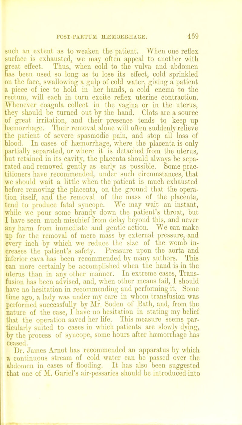 such tin extent as to weaken the patient. When one reflex surface is exhausted, we may often appeal to another with great effect. Thus, when cold to the vulva and abdomen has been used so long as to lose its effect, cold sprinkled on the face, swallowing a gulp of cold water, giving a patient a piece of ice to hold in her hands, a cold enema to the rectum, will each in turn excite reflex uterine contraction. Whenever coagula collect in the vagina or in the uterus, they should be turned out by the hand. Clots are a source of great irritation, and their presence tends to keep up haemorrhage. Their removal alone will often suddenly relieve the patient of severe spasmodic pain, and stop all loss of blood. In cases of haemorrhage, where the placenta is only partially separated, or where it is detached from the uterus, but retained in its cavity, the placenta should always be sepa- rated and removed gently as early as possible. Some prac- titioners have recommended, under such circumstances, that we should wait a little when the patient is much exhausted before removing the placenta, on the ground that the opera- tion itself, and the removal of the mass of the placenta, tend to produce fatal syncope. We may wait an instant, while we pour some brandy down the patient’s throat, but I have seen much mischief from delay beyond this, and never any harm from immediate and gentle action. We can make up for the removal of mere mass by external pressure, and every inch by which we reduce the size of the womb in- creases the patient’s safety. Pressure upon the aorta and inferior cava has been recommended by many authors. This can more certainly be accomplished when the hand is in the uterus than in any other manner. In extreme cases, Trans- fusion has been advised, and, when other means fail, I should have no hesitation in recommending and performing it. Some time ago, a lady was under my care in whom transfusion was performed successfully by Mr. Soden of Bath, and, from the nature of the case, I have no hesitation in stating my belief that the operation saved her life. This measure seems par- ticularly suited to cases in which patients are slowly dying, by the process of syncope, some hours after luemorrhage has ceased. Dr. James Amot has recommended an apparatus by which a continuous stream of cold water can be passed over the abdomen in cases of flooding. It has also been suggested that one of M. Gariel’s air-pessarics should be introduced into