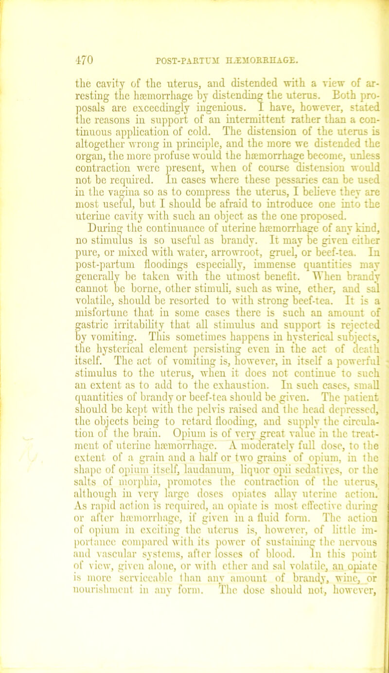 the cavity of the uterus, and distended with a view of ar- resting the haemorrhage by distending the uterus. Both pro- posals are exceedingly ingenious. I have, however, stated the reasons in support of an intermittent rather than a con- tinuous application of cold. The distension of the uterus is altogether wrong in principle, and the more we distended the organ, the more profuse would the haemorrhage become, unless contraction were present, when of course distension would not be required. In cases where these pessaries can be used in the vagina so as to compress the uterus, I believe they are most useful, but I should be afraid to introduce one into the uterine cavity with such an object as the one proposed. During the continuance of uterine haemorrhage of any kind, no stimulus is so useful as brandy. It may be given either pure, or mixed with water, arrowroot, gruel, or beef-tea. In post-partum floodings especially, immense quantities may generally be taken with the utmost benefit. When brandy cannot be borne, other stimuli, such as wine, ether, and sal volatile, should be resorted to with strong beef-tea. It is a misfortune that in some cases there is such an amount of gastric irritability that all stimulus and support is rejected by vomiting. This sometimes happens in hysterical subjects, the hysterical element persisting even in the act of death itself. The act of vomiting is, however, in itself a powerful stimulus to the uterus, when it does not continue to such an extent as to add to the exhaustion. In such cases, small quantities of brandy or beef-tea should be given. The patient should be kept with the pelvis raised and the head depressed, the objects being to retard flooding, and supply the circula- tion of the brain. Opium is of very great value in the treat- ment of uterine haemorrhage. A moderately full dose, to the extent of a grain and a half or two grains of opium, in the shape of opium itself, laudanum, liquor opii sedatives, or the salts of morphia, promotes the contraction of the uterus, although in very large doses opiates allay uterine action. As rapid aclion is required, an opiate is most effective during or after hamiorrhagc, if given in a fluid form. The action of opium in exciting the uterus is, however, of little im- portance compared with its power of sustaining the nervous and vascular systems, after losses of blood. In this point of view, given alone, or with ether and sal volatile, an opiate is more serviceable than any amount of brandy, wine, or nourishment in any form. The dose should not, however,