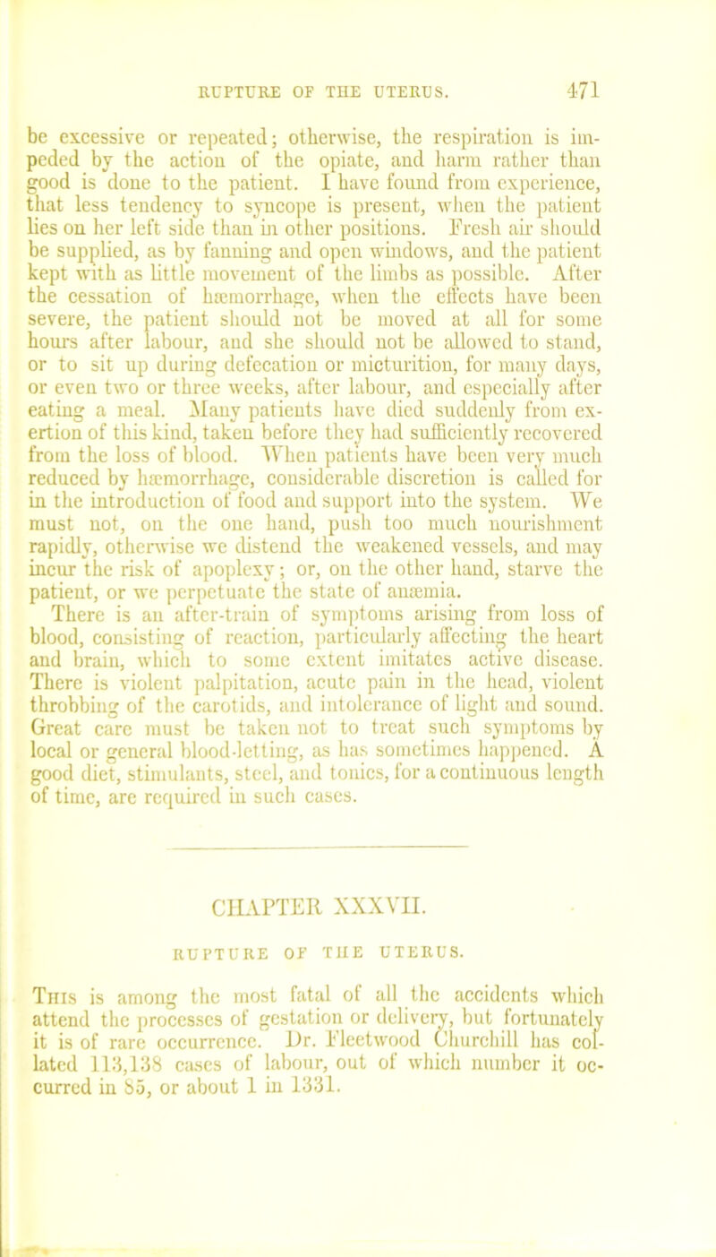be excessive or repeated; otherwise, the respiration is im- peded by the action of the opiate, and harm rather than good is done to the patient. I have found from experience, that less tendency to syncope is present, when the patient lies on her left side than in other positions. Fresh air should be supplied, as by fanning and open windows, and the patient kept with as little movement of the limbs as possible. After the cessation of haemorrhage, when the effects have been severe, the patient should not be moved at all for some hours after labour, and she should not be allowed to stand, or to sit up during defecation or micturition, for many days, or even two or three weeks, after labour, and especially after eating a meal. Many patients have died suddenly from ex- ertion of this kind, taken before they had sufficiently recovered from the loss of blood. When patients have been very much reduced by hemorrhage, considerable discretion is called for in the introduction of food and support into the system. We must not, on the one hand, push too much nourishment rapidly, otherwise we distend the weakened vessels, and may incur the risk of apoplexy; or, on the other hand, starve the patient, or we perpetuate the state of ameinia. There is an after-train of symptoms arising from loss of blood, consisting of reaction, particularly affecting the heart and brain, which to some extent imitates active disease. There is violent palpitation, acute pain in the head, violent throbbing of the carotids, and intolerance of light and sound. Great care must be taken not to treat such symptoms by local or general blood-letting, as has sometimes happened. A good diet, stimulants, steel, and tonics, for a continuous length of time, are required in such cases. CHAPTER XXXVH. RUPTURE OF THE UTERUS. Tnis is among the most fatal of all the accidents which attend the processes of gestation or delivery, but fortunately it is of rare occurrence. Hr. Fleetwood Churchill has col- lated 113,138 cases of labour, out of which number it oc- curred in 85, or about 1 in 1331.