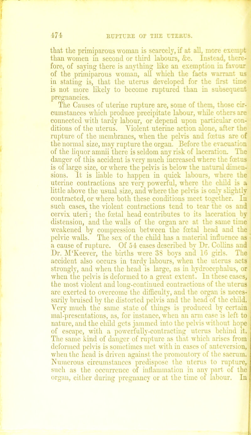 that the primiparous woman is scarcely, if at all, more exempt than women in second or third labours, &c. Instead, there- fore, of saying there is anythin like an exemption in favour of the primiparous woman, all which the facts warrant us in stating is, that the uterus developed for the first time is not more likely to become ruptured than in subsequent pregnancies. The Causes of uterine rupture are, some of them, those cir- cumstances which produce precipitate labour, while others are connected with tardy labour, or depend upon particular con- ditions of the uterus. Violent uterine action alone, after the rupture of the membranes, when the pelvis and fetus are of the normal size, may rupture the organ. Before the evacuation of the liquor amnii there is seldom any risk of laceration. The danger of this accident is very much increased where the fetus is of large size, or where the pelvis is below the natural dimen- sions. It is liable to happen in quick labours, where the uterine contractions are very powerful, where the child is a little above the usual size, and where the pelvis is only slightly contracted, or where both these conditions meet together. In such cases, the violent contractions tend to tear the os and cervix uteri; the fetal head contributes to its laceration by distension, and the walls of the organ are at the same time weakened by compression between the fetal head and the < pelvic walls. The sex of the child has a material influence as a cause of rupture. Of 54 cases described by Dr. Collins and Dr. MTvcever, the births were 3S boys ancl 16 girls. The accident also occurs in tardy labours, when the uterus acts strongly, and when the head is large, as in hydrocephalus, or when the pelvis is deformed to a great extent. In these cases, the most violent and long-continued contractions of the uterus arc exerted to overcome the difficulty, and ihe organ is neces- sarily bruised by the distorted pelvis and the head of the child. Very much the same state of things is produced by certain mal-presentations, as, for instance, when an arm case is left to nature, and the child gets jammed into the pelvis without hope of escape, with a powerfully-contracting uterus behind it. The same kind of danger of rupture as that which arises from deformed pelvis is sometimes met with in cases of anteversion, when the head is driven against the promontory of the sacrum. Numerous circumstances predispose the uterus to rupture, such as the occurrence of inflammation in any part of the organ, either during pregnancy or at the time of labour. In