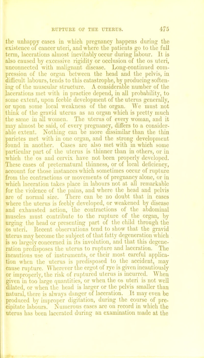 the unhappy cases in which pregnancy happens during the existence of cancer uteri, and where the patients go to the full term, lacerations almost inevitably occur during labour. It is also caused by excessive rigidity or occlusion of the os uteri, unconnected with malignant disease. Long-continued com- pression of the organ between the head and the pelvis, in difficult labours, tends to this catastrophe, by producing soften- ing of the muscular structure. A considerable number of the lacerations met with in practice depend, in all probability, to some extent, upon feeble development of the uterus generally, or upon some local weakness of the organ. We must not think of the gravid uterus as an organ which is pretty much the same in all women. The uterus of every woman, and it may almost be said, of every pregnancy, differs to a consider- able extent. Nothing can be more dissimilar than the thin parietes met with in one organ, and the strong development found in another. Cases are also met with in which some particular part of the uterus is thinner than in others, or in which the os and cervix have not been properly developed. These cases of preternatural thinness, or of local deficiency, account for those instances which sometimes occur of rupture from the contractions or movements of pregnancy alone, or in which laceration takes place in labours not at all remarkable for the violence of the pains, and where the head and pelvis are of normal size. There can be no doubt that in cases where the uterus is feebly developed, or weakened by disease and exhausted action, the contractions of the abdominal muscles must contribute to the rupture of the organ, by urging the head or presenting part of the child through the os uteri. Recent observations tend to show that the gravid uterus may become the subject of that fatty degeneration which is so largely concerned in its involution, and that this degene- ration predisposes the uterus to nipture and laceration. The incautious use of instruments, or their most careful applica- tion when the uterus is predisposed to the accident, may cause rupture. Wherever the ergot of rye is given incautiously or improperly, the risk of ruptured uterus is incurred. When fiven in too large quantities, or when the os uteri is not well ilated, or when the head is larger or the pelvis smaller than natural, there is always danger of laceration. It may even be produced by improper digitation, during the course of pre- cipitate labours. Numerous cases arc on record in which the uterus has been lacerated during an examination made at the