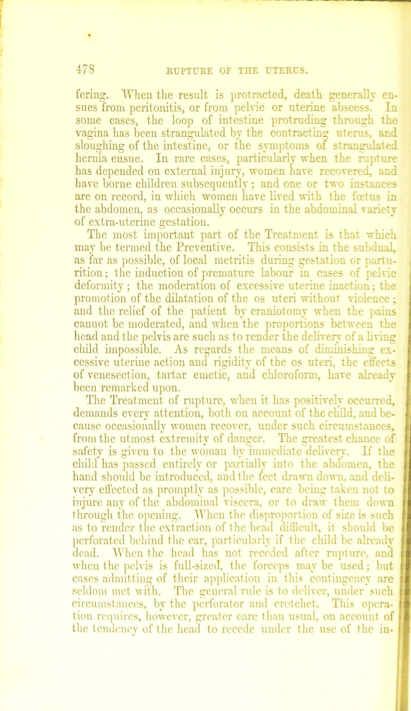 fering. When the result is protracted, death generally en- sues from peritonitis, or from pelvic or uterine abscess. In some cases, the loop of intestine protruding through the vagina has been strangulated by the contracting uterus, and sloughing of the intestine, or the symptoms of strangulated hernia ensue. In rare cases, particularly when the rupture has depended on external injury, women have recovered, and have borne children subsequently ; and one or two instances are on record, in which women have lived with the foetus in the abdomen, as occasionally occurs in the abdominal variety of extra-uterine gestation. The most important part of the Treatment is that which may be termed the Preventive. This consists in the subdual, as far as possible, of local metritis during gestation or partu- rition; the induction of premature labour in cases of pelvic deformity; the moderation of excessive uterine inaction; the promotion of the dilatation of the os uteri without violence ; and the relief of the patient by craniotomy when the pains cannot be moderated, and when the proportions between the head and the pelvis are such as to render the delivery of a living child impossible. As regards the means of diminishing ex- cessive uterine action and rigidity of the os uteri, the effects of venesection, tartar emetic, and chloroform, have already been remarked upon. The Treatment of rupture, when it has positively occurred, demands every attention, both on account of the child, and be- cause occasionally women recover, under such circumstances, from the utmost extremity of danger. The greatest chance of safety is given to the woman by immediate delivery. If the child has passed entirely or partially into the abdomen, the hand should be introduced, and the feet drawn down, and deli- very effected as promptly as possible, care being taken not to injure any of the abdominal viscera, or to draw them down through the opening. When the disproportion of size is such as to render the extraction of the head difficult, it should be perforated behind the car, particularly if the child be already dead. When the head has not receded after rupture, and when the pelvis is full-sized, the forceps may be used; but eases admitting of their application in this contingency are seldom met with. The general rule is to deliver, under such circumstances, by the perforator and crotchet. This opera- tion requires, however, greater care than usual, on account of the tendency of the head to recede under the use of the in-