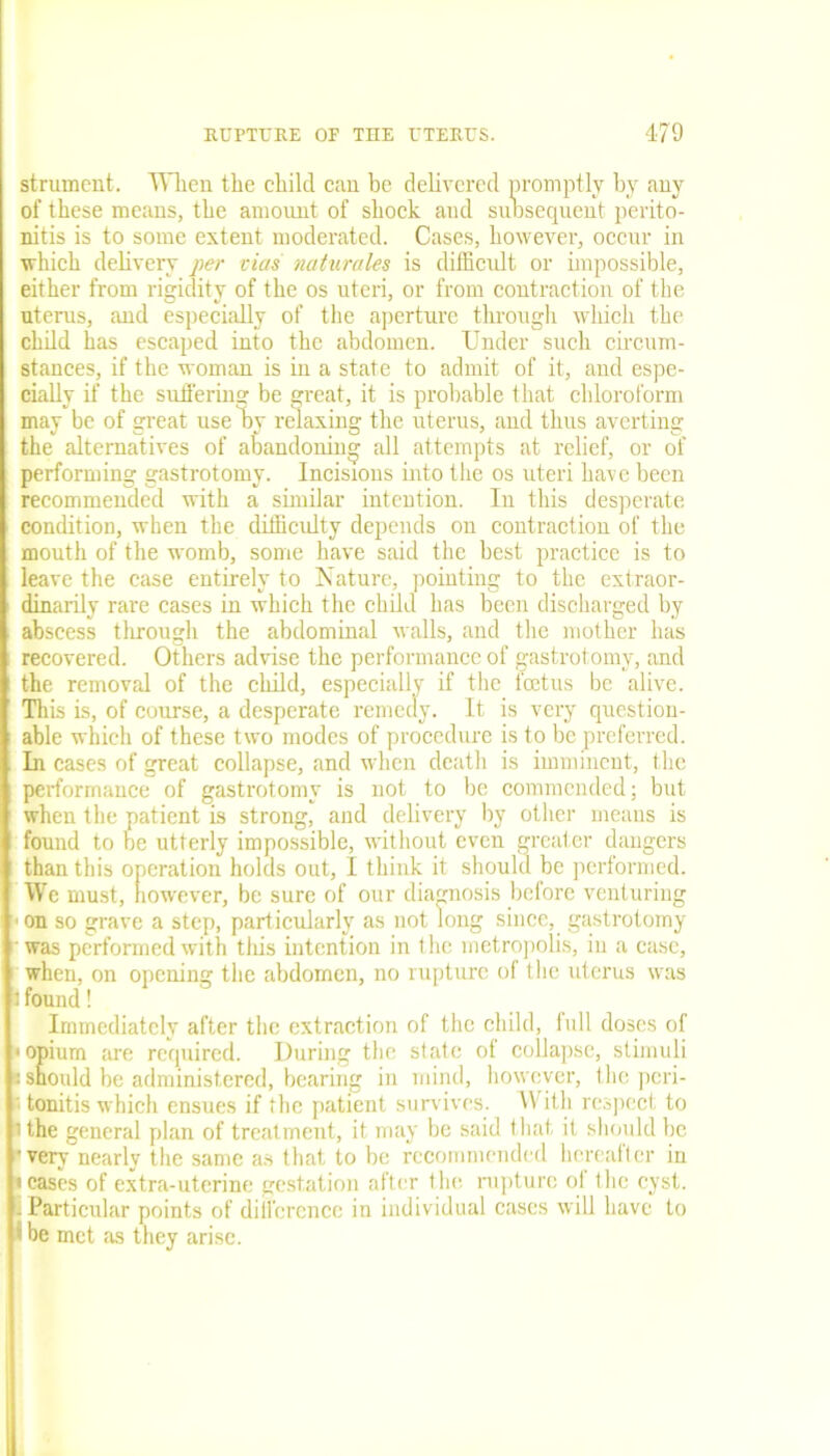 strumcnt. When the child can be delivered promptly by any of these means, the amount of shock and subsequent perito- nitis is to some extent moderated. Cases, however, occur in which delivery per vias naturales is difficult or impossible, either from rigidity of the os uteri, or from contraction of the uterus, and especially of the aperture through which the child has escaped into the abdomen. Under such circum- stances, if the woman is in a state to admit of it, and espe- cially if the suffering be great, it is probable that chloroform may be of great use hy relaxing the uterus, and thus averting the alternatives of abandoning all attempts at relief, or of performing gastrotomy. Incisions into the os uteri have been recommended with a similar intention. In this desperate condition, when the difficulty depends on contraction of the mouth of the womb, some have said the best practice is to leave the case entirely to Nature, pointing to the extraor- dinarily rare cases in which the child has been discharged by abscess through the abdominal walls, and the mother has recovered. Others advise the performance of gastrotomy, and the removal of the child, especially if the feetus be alive. Tli is is, of course, a desperate remedy. It is very question- able which of these two modes of procedure is to be preferred. In cases of great collapse, and when death is imminent, the performance of gastrotomy is not to be commended; but when the patient is strong, and delivery by other means is found to be utterly impossible, without even greater dangers than this operation holds out, I think it should be performed. We must, however, be sure of our diagnosis before venturing on so grave a step, particularly as not long since, gastrotomy was performed with this intention in the metropolis, in a case, when, on opening the abdomen, no rupture of the uterus wras l found! Immediately after the extraction of the child, lull doses of • opium are required. During the state of collapse, stimuli «should be administered, bearing in mind, however, the peri- tonitis which ensues if the patient survives. With respect to ' the general plan of treatment, it may be said that, it should be • very nearly the same as that to be recommended hereafter in teases of extra-uterine gestation after the rupture ol the cyst, i Particular points of difference in individual cases will have to • be met as they arise.