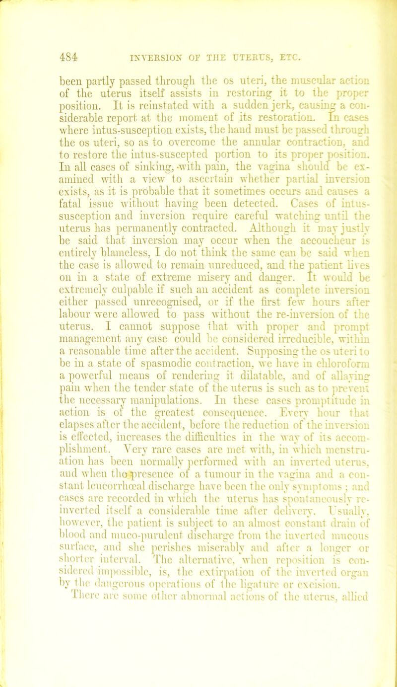 been partly passed through the os uteri, the muscular action of the uterus itself assists in restoring it to the proper position. It is reinstated with a sudden jerk, causing a con- siderable report at the moment of its restoration. In cases where intus-susception exists, the hand must be passed tlirougk the os uteri, so as to overcome the annular contraction, and to restore the intus-suscepted portion to its proper position. In all cases of sinking,-with pain, the vagina should be ex- amined witli a view to ascertain whether partial inversion exists, as it is probable that it sometimes occurs and causes a fatal issue without having been detected. Cases of intus- susception and inversion require careful watching until the uterus has permanently contracted. Although it may justly be said that inversion may occur when the accoucheur is entirely blameless, I do not think the same can be said when the case is allowed to remain unreduced, and the patient lives on in a state of extreme misery and danger. It would be extremely culpable if such an accident as complete inversion either passed unrecognised, or if the first few hours after labour were allowed to pass without the re-inversion of the uterus. I cannot suppose that with proper and prompt management any case could be considered irreducible, within a reasonable time after the accident. Supposing the os uteri to be in a state of spasmodic contraction, we have in chloroform a powerful means of rendering it dilatable, and of allaying pain when the tender state of the uterus is such as to prevent the necessary manipulations. In these cases promptitude in action is oi the greatest consequence. Every hour that elapses after the accident, before the reduction of the inversion is effected, increases the difficulties in the way of its accom- plishment. Very rare cases are met with, in which menstru- ation has been normally performed with an inverted uterus, and when tho-presence ol a tumour in the vagina and a con- stant leueorrheeal discharge have been the only symptoms ; and cases are recorded in which the uterus has spontaneously rc- inverted itself a considerable time after delivery. Usually, however, the patient is subject to an almost constant drain of blood and muco-purulcnt discharge from the iuverted mucous surface, and she perishes miserably and after a longer or shorter interval. The alternative, when reposition is con- sidered impossible, is, the extirpation of the inverted organ by the dangerous operations of Inc ligature or excision. There are some other abnormal actions of the uterus, allied