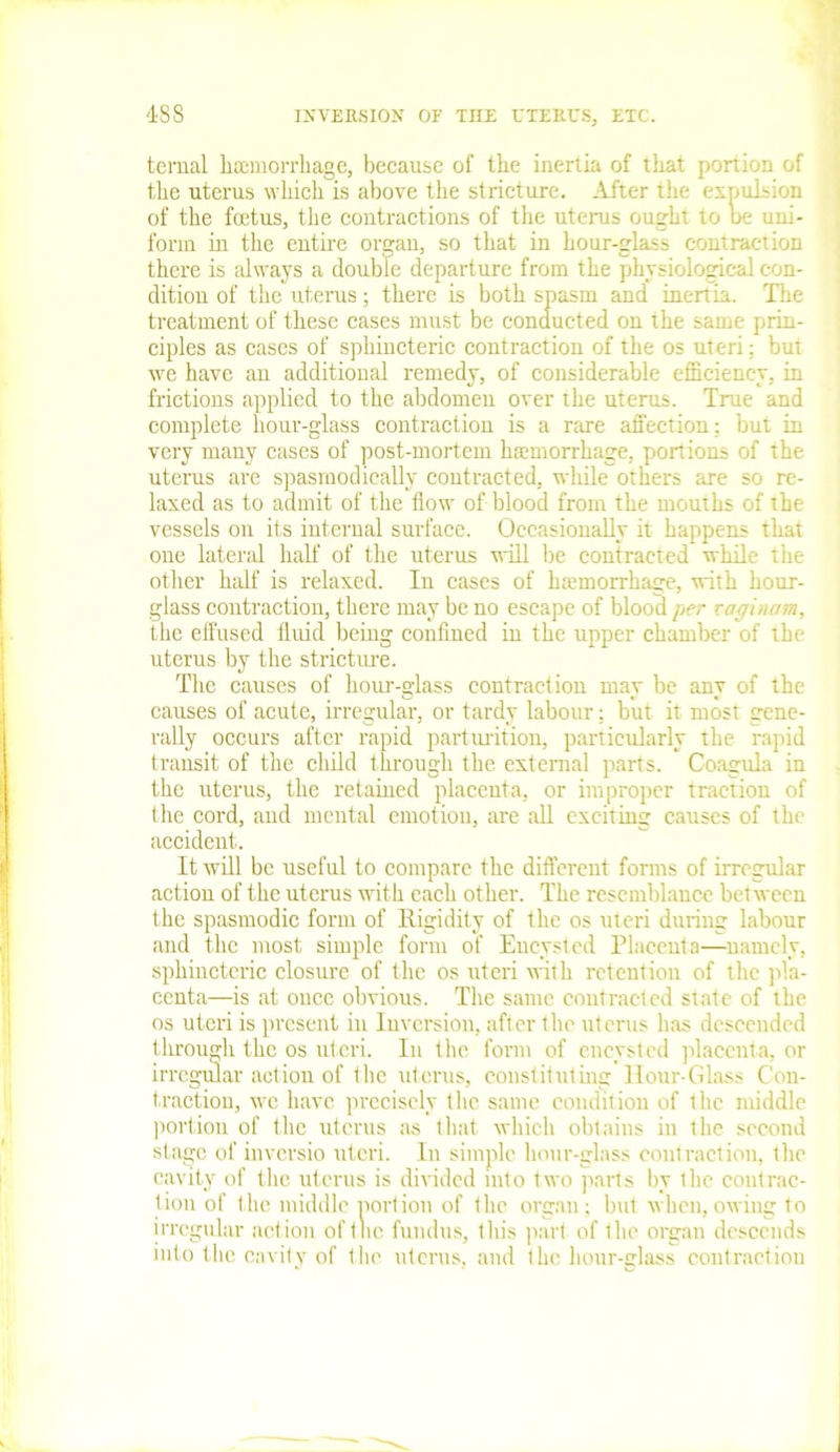 ternal haemorrhage, because of the inertia of that portion of the uterus which is above the stricture. After the expulsion of the foetus, the contractions of the uterus ought to oe uni- form in the entire organ, so that in hour-glass contraction there is always a double departure from the physiological con- dition of the uterus; there is both spasm and inertia. The treatment of these cases must be conducted on the same prin- ciples as cases of sphineteric contraction of the os uteri; but we have an additional remedy, of considerable efficiency, in frictions applied to the abdomen over the uterus. True and complete hour-glass contraction is a rare affection; but in very many cases of post-mortem haemorrhage, portions of the uterus are spasmodically contracted, while others are so re- laxed as to admit of the flow of blood from the mouths of the vessels on its internal surface. Occasionally it happens that one lateral half of the uterus will be contracted while the other half is relaxed. In cases of haemorrhage, with hour- glass contraction, there may be no escape of blood per vagi,H/m, the effused fluid being confined in the upper chamber of the uterus by the stricture. The causes of hour-glass contraction may be any of the causes of acute, irregular, or tardy labour: but it most gene- rally occurs after rapid parturition, particularly the rapid transit of the child through the external parts. Coagula in the uterus, the retained placenta, or improper traction of the cord, and mental emotion, are all exciting causes of the accident. It will be useful to compare the different forms of irregular action of the uterus with each other. The resemblance between the spasmodic form of Rigidity of the os uteri during labour and the most simple form of Encysted Placenta—namely, sphineteric closure of the os uteri with retention of the pla- centa—is at once obvious. The same contracted slate of the os uteri is present in Inversion, after the uterus has descended through the os uteri. In (he form of encysted placenta, or irregular action of the uterus, constituting Hour-Glass Con- traction, we have precisely the same condition of the middle portion of the uterus as that which obtains in the second stage of inversio uteri. In simple hour-glass contraction, the cavity of the uterus is divided into two parts by the contrac- tion of the middle portion of the organ; but when,owing to irregular action of the fundus, this part of the organ descends into the cavity of the uterus, and the hour-glass contraction