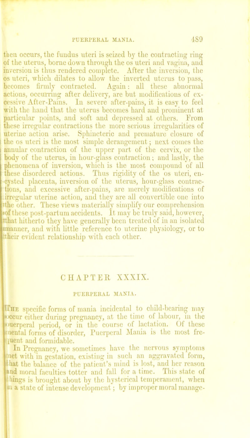 then occurs, the fundus uteri is seized by the contracting ring of the uterus, borne down through the os uteri and vagina, and inversion is thus rendered complete. After the inversion, the os uteri, which dilates to allow the inverted uterus to pass, becomes firmly contracted. Again: all these abnormal actions, occurring after delivery, are but modifications of ex- cessive After-Pams. In severe after-pains, it is easy to feel with the hand that the uterus becomes hard aud prominent at particular points, and soft and depressed at others. Prom these irregular contractions the more serious irregularities of uterine action arise. Sphincteric and premature closure of I the os uteri is the most simple derangement; next comes the annular contraction of the upper part of the cervix, or the body of the uterus, in hour-glass contraction; aud lastly, the phenomena of inversion, which is the most compound of all these disordered actions. Thus rigidity of the os uteri, en- cysted placenta, diversion of the uterus, hour-glass contrac- tions, and excessive after-pains, are merely modifications of . irregular uterine action, and they are all convertible one into ithe other. These views materially simplify our comprehension •of these post-partum accidents. It may be truly said, however, Ithat hitherto they have generally been treated of in an isolated manner, and with little reference to uterine physiology, or to rtheir evident relationship with each other. CHAPTER XXXIX. PUERPERAL MANIA. Hhe specific forms of mania incidental to child-bearing may uccur either during pregnancy, at the time of labour, in the unerperal period, or in the course ol lactation. Of these mental forms of disorder, Puerperal Mania is the most fre- yuent and formidable. In Pregnancy, we sometimes have the nervous symptoms 'net with in gestation, existing in such an aggravated form, that the balance of the patient’s mind is lost, and her reason •ud moral faculties totter and fall for a time. This state of ;hings is brought about by the hysterical temperament, when m a state of intense development; by improper moral manage-