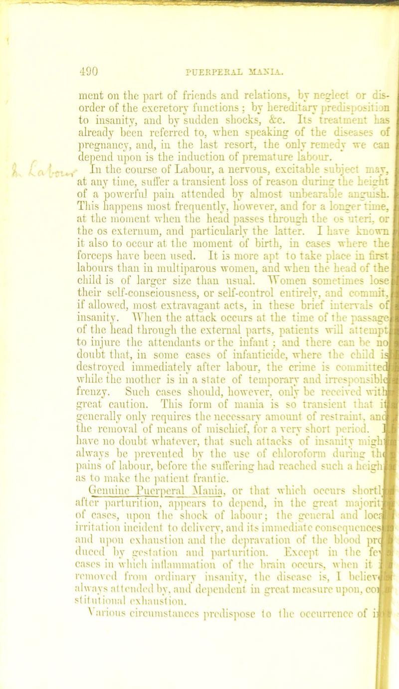 tw ment on the part of friends and relations, by neglect or diS' order of the excretory functions ; by hereditary predisposition to insanity, and by sadden shocks, <fcc. Its treatment has already been referred to, when speaking of the diseases of pregnancy, and, in the last resort, the only remedy we can depend upon is the induction of premature labour. In the course of Labour, a nervous, excitable subject may. at any time, suffer a transient loss of reason during the height of a powerful pain attended by almost unbearable anguish. This happens most frequently, however, and for a longer time, at the moment when the head passes through the os uteri, or the os externum, and particularly the latter. I have known it also to occur at the moment of birth, in cases where the forceps have been used. It is more apt to take place in first labours than in multiparous womeu, and when the head of the child is of larger size than usual. Women sometimes lose their self-conseiousness, or self-control entirely, and commit, if allowed, most extravagant acts, in these brief intervals of insanity. When the attack occurs at the time of the passage of the head through the external parts, patients will attempt to injure the attendants or the infant ; and there can be no doubt that, in some cases of infanticide, where the child i destroyed immediately after labour, the crime is commute while the mother is in a state of temporary and irresponsibl frenzy. Such cases should, however, only be received wit' great caution. This form of mania is so transient that ii generally only requires the necessary amount of restraint, am the removal of means of mischief, for a very short period, have no doubt whatever, that such attacks of insanity rnigk always be prevented by the use of chloroform during th pains of labour, before the suffering had reached such a heigh as to make the patient frantic. Genuine Puerperal Mania, or that which occurs short! after parturition, appears to depend, in the great majorit of cases, upon the shock of labour; the general and locq irritation incident to delivery, and its immediate cousequcuce: and upon exhaustion and the depravation of the blood pr duccd by gestation and parturition. Except in the fc cases in which inflammation of the brain occurs, when it removed from ordinary insanity, the disease is, I bcliev always attended by, and dependent in great measure upon, co stitntional exhaustion. Various circumstances predispose to the occurrence of i: