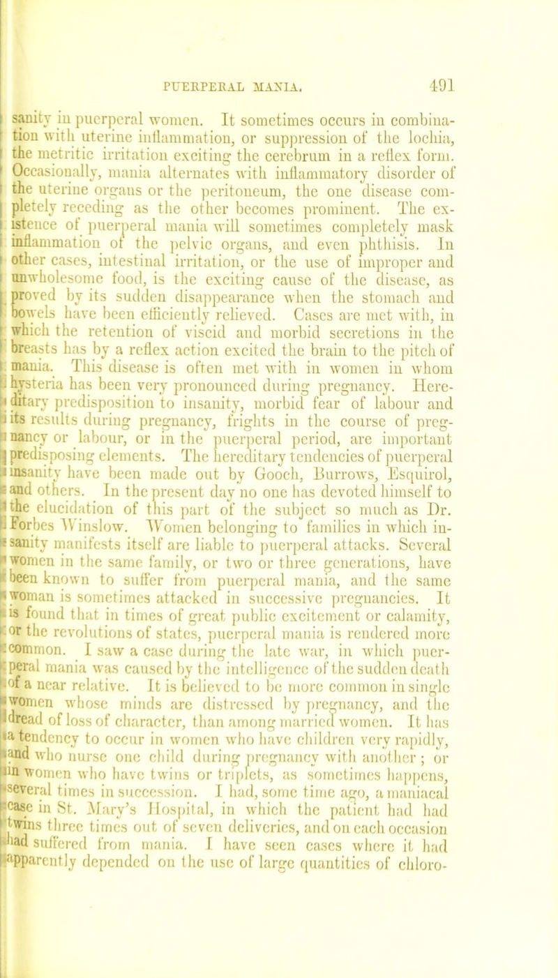 sanity in puerperal women. It sometimes occurs in combina- tion with uterine inflammation, or suppression of the lochia, the metritic irritation exciting the cerebrum in a reflex form. Occasionally, mania alternates with inflammatory disorder of the uterine organs or the peritoneum, the one disease com- pletely receding as the other becomes prominent. The ex- istence ot puerperal mania will sometimes completely mask inflammation ot the pelvic organs, and even phthisis. In other cases, intestinal irritation, or the use of improper and unwholesome food, is the exciting cause of the disease, as proved by its sudden disappearance when the stomach and bowels have been efficiently relieved. Cases are met with, in which the retention of viscid and morbid secretions in the breasts has by a reflex action excited the brain to the pitch of mania. This disease is often met with in women in whom hysteria has been very pronounced during pregnancy. Here- ditary predisposition to insanity, morbid fear of labour and its results during pregnancy, frights in the course of preg- ! nancy or labour, or in the puerperal period, are important predisposing elements. The hereditary tendencies of puerperal insanity have been made out by Gooch, Burrows, Esquirol, £ and others. In the present day no one has devoted himself to itthe elucidation of this part of the subject so much as Dr. f! Forbes IV inslow. Women belonging to families in which in- * sanity manifests itself are liable to puerperal attacks. Several i’women in the same family, or two or three generations, have It been known to suffer from puerperal mania, and the same • woman is sometimes attacked in successive pregnancies. It • is found that in times of great public excitement or calamity, cor the revolutions of states, puerperal mania is rendered more tcommon. I saw a case during the late war, in which puer- cperal mania was caused by the intelligence of the sudden death -°f a near relative. It is believed to be more common in single • women whose minds are distressed by pregnancy, and the •dread of loss of character, than among married women. It has •a tendency to occur in women who have children very rapidly, (and who nurse one child during pregnancy with another ; or nu women who have twins or triplets, as sometimes happens, •several times in succession. I had, some time ago, a maniacal ;case in St. Mary’s Hospital, in which the patient had had twins three times out of seven deliveries, and on each occasion bad suffered from mania. I have seen cases where it had apparently depended on the use of large quantities of chloro-