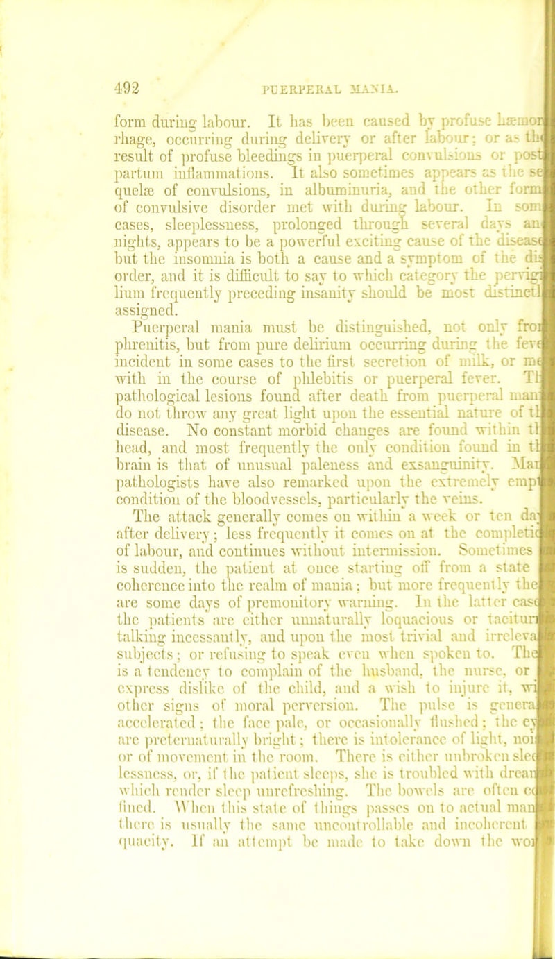 form duriug labour. It has been caused by profuse bsmofl rliage, occurring during delivery or after lalxjur; or as th result of profuse bleedings in puerperal convulsions or post partum inflammations. It also sometimes appears as the sej quelse of convulsions, iu albuminuria, and the other form of convulsive disorder met with durum labour. In somj cases, sleeplessness, prolonged through several days an nights, appears to be a powerful exciting cause of the disease but the insomnia is both a cause and a symptom of the dis order, and it is difficult to say to which category the pervigi lium frequently preceding insanity should be most distinctl assigned. Puerperal mania must be distinguished, not only fro: phrenitis, but from pure delirium occurring during the fevi incident in some cases to the first secretion of milk, or m with iu the course of phlebitis or puerperal fever. T1 pathological lesions found after death from puerperal man do not throw any great light upon the essential nature of tl disease. No constant morbid changes are found within tl head, and most frequently the only condition found in tlj brain is that of unusual paleness and exsanguinity. Alar pathologists have also remarked upon the extremely emp condition of the bloodvessels, particularly the veins. The attack generally comes on within a week or ten da; after delivery; less frequently it comes on at the complete of labour, and continues without intermission. Sometimes is sudden, the patient at once starting off from a state coherence into the realm of mania: but more frequently the| are some days of premonitory warning. In the latter casi the patients are cither unnaturally loquacious or tacitur talking incessantly, and upon the most trivial and irrclevaj subjects; or refusing to speak even when spoken to. Th is a tendency to complain of the husband, the nurse, or express dislike of the child, and a wish to injure it, w: other signs of moral perversion. The pulse is general accelerated; 1 lie face pale, or occasionally flushed; the ey arc prcternaturally bright; there is intolerance of light, not or of movement in the room. There is cither unbroken sic lessness, or, if the patient sleeps, she is troubled with drear which render sleep unrefreshing. The bowels arc often c< fined. When this state of things passes on to actual man there is usually t lie same uncontrollable and incoherent quacity. If an attempt be made to take down the wot