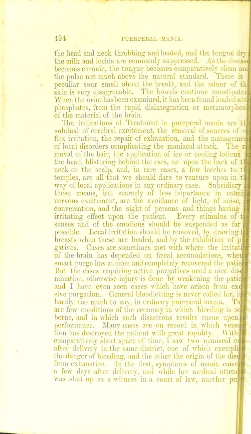 tlie head and neck throbbing and heated, and the tongue dry] the milk and lochia are commonly suppressed. As the dise becomes chronic, the tongue becomes comparatively clean an the pulse not much above the natural standard. There is peculiar sour smell about the breath, and the odour of tb skin is very disagreeable. The bowels continue constipated When the uriuehasbeen examined, it has been found loaded wit I phosphates, from the rapid disintegration or metamorphosj of the material of the brain. The indications of Treatment in puerperal mania are til subdual of cerebral excitement, the removal of sources of r| flex irritation, the repair of exhaustion, and the managemeJ of local disorders complicating the maniacal attack. The r| moval of the hair, the application of ice or cooling lotions the head, blistering behind the ears, or upon the back of til neck or the scalp, and, in rare cases, a few leeches to t| temples, are all that we should dare to venture upon ' way of local applications in any ordinary case. Subsidiary these means, but scarcely of less importance in calmi nervous excitement, are the avoidance of light, of noise, conversation, and the sight of persons and things having irritating effect upon the patient. Every stimulus of t senses and of the emotions should be suspended as possible. Local irritation should be removed, by drawing 1 breasts when these are loaded, and by the exhibition of pj gatives. Cases are sometimes met with where the irritaii of the brain has depended on faecal accumulations, whet] smart purge has at once and completely recovered the patie ]3ut the cases requiring active purgatives need a nice dis<J initiation, otherwise injury is done by weakening the patie and I have even seen cases which have arisen from exfl sive purgation. General bloodletting is never called for, it] hardly too much to say, in ordinary puerperal mania. Tli are few conditions of the economy in which bleeding is borne, and in which such disastrous results ensue upon performance. Many cases are on record in which veue lion has destroyed the patient with great rapidity. With comparatively short space of time, 1 saw two maniacal cj after delivery in the same district, one of which exempli the danger of bleeding, and the other the origin of the disq from exhaustion. In the first, symptoms of mania came a few days after delivery, and while her medical attend was shut up as a witness in a court of law, another pra