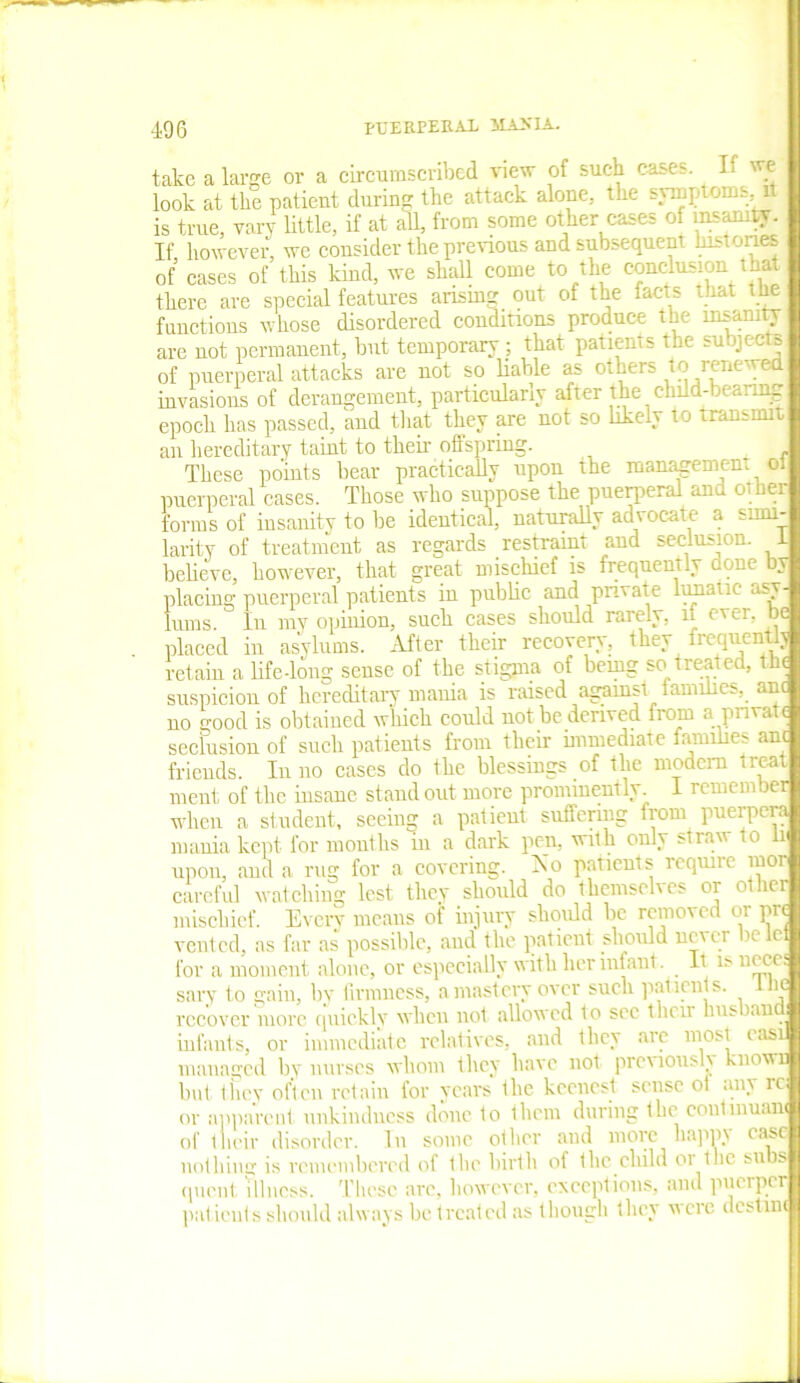 take a large or a circumscribed view of such cases. L we look at the patient during the attack alone., the symptoms, 1 is true, vary little, if at all, from some other cases of insanity. If, however, we consider the previous and subsequent histones of cases of this kind, we shall come to the conclusion that there are special features arising out of the facts that the fauctions whose disordered condmons produce the insanity are not permanent, but temporary ; that patients the subjects of puerperal attacks are not so liable as others to renewed invasions of derangement, particularly after the child-bearing epoch has passed, and that they are not so likely to transmit, an hereditary taint to their offspring. These points bear practically upon the management oi puerperal cases. Those who suppose the puerperal and other forms of insanity to be identical, naturally advocate a simi- larity of treatment as regards restraint and seclusion. 1 believe, however, that great mischief is frequently done by placing puerperal patients in public and private lunatic asv turns. In my opinion, such cases should rarely, if ever, b' placed in asylums. After their recovery, they frequentlj retain a life-long sense of the stigma of being so treated, the suspicion of hereditary mania is raised against families, ant no o’oocl is obtained which could not be derived from a pnvat< seclusion of such patients from their immediate families am friends. In no cases do the blessings of the modem treat ment of the insane stand out more prominently. I remem ber when a student, seeing a patient suffering from puerpera mania kept for months in a dark pen, with only straw to li upon, and a rug for a covering. No patients require mor careful watching lest they should do themselves or other mischief. Every means oi’ injury should be removed 01 pre vented, as far as possible, and the patient should never betel for a moment alone, or especially with her infant. It is necc. sary to gain, by firmness, a mastery over such patients, the recover more quickly when not allowed to see their bus wn infants, or immediate relatives, and they are most easi managed by nurses whom they have not previous 1\ knowi but they often retain for years the keenest sense of any rc or apparent unkindness done to them during the eoutmuam of their disorder. In some other and more happy ease nothing is remembered of the birth of the child or the subs quc.nt illness. These are, however, exceptions, and puerper patients should always be treated as though they were destnn