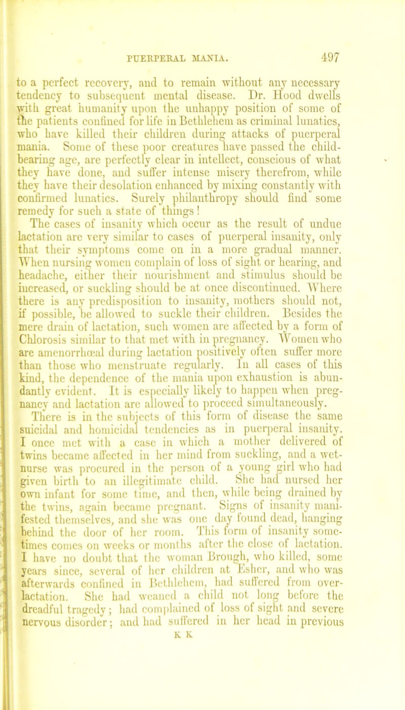 to a perfect recovery, and to remain without any necessary tendency to subsequent mental disease. Dr. Hood dwells with great humanity upon the unhappy position of some of the patients confined for life in Bethlehem as criminal lunatics, who have killed their children during attacks of puerperal mania. Some of these poor creatures have passed the child- bearing age, are perfectly clear in intellect, conscious of what they have done, and suffer intense misery therefrom, while they have their desolation enhanced by mixing constantly with confirmed lunatics. Surely philanthropy should find some remedy for such a state of things ! The cases of insanity which occur as the result of undue lactation are very similar to cases of puerperal insanity, only that their symptoms come on in a more gradual manner. When nursing women complain of loss of sight or hearing, and headache, either their nourishment and stimulus should be increased, or suckling should be at once discontinued. Where there is any predisposition to insanity, mothers should not, if possible, be allowed to suckle their children. Besides the mere drain of lactation, such women are affected by a form of Chlorosis similar to that met with in pregnancy. Worneu who are amenorrhceal during lactation positively often suffer more than those who menstruate regularly. In all cases of this kind, the dependence of the mania upon exhaustion is abun- dantly evident. It is especially likely to happen when preg- nancy and lactation are allowed to proceed simultaneously. There is in the subjects of this form of disease the same suicidal and homicidal tendencies as in puerperal insanity. I once met with a case in which a mother delivered of twins became affected in her mind from suckling, and a wet- nurse was procured in the person of a young girl who had given birth to an illegitimate child. She had nursed her own infant for some time, and then, while being drained by the twins, again became pregnant. Signs ot insanity mani- fested themselves, and she was one day found dead, hanging behind the door of her room. This torm of insanity some- times comes on weeks or months after the close of lactation. 1 have no doubt that the woman Brough, who killed, some years since, several of her children at Esher, and who was afterwards confined in Bethlehem, had suffered from over- lactation. She had weaned a child not long before the dreadful tragedy; had complained of loss of sight and severe nervous disorder; and had suffered in her head in previous K K