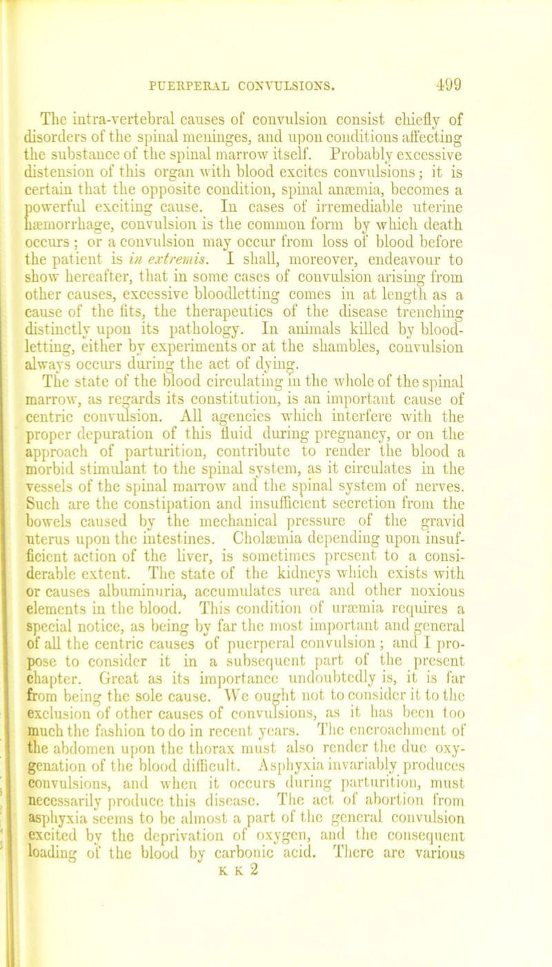 The intra-vertebral causes of convulsion consist chiefly of disorders of the spinal meninges, and upon conditions affecting the substance of the spinal marrow itself. Probably excessive distension of this organ with blood excites convulsions; it is certain that the opposite condition, spinal amemia, becomes a powerful exciting cause. In cases of irremediable uterine haemorrhage, convulsion is the common form by which death occurs ; or a convulsion may occur from loss of blood before the patient is in extremis. I shall, moreover, endeavour to show hereafter, that in some cases of convulsion arising from other causes, excessive bloodletting comes in at length as a cause of the fits, the therapeutics of the disease trenching distinctly upon its pathology. In animals killed by blood- letting, either by experiments or at the shambles, convulsion always occurs during the act of dying. The state of the blood circulating m the whole of the spinal marrow, as regards its constitution, is an important cause of centric convulsion. All agencies which interfere with the proper depuration of this fluid during pregnancy, or on the approach of parturition, contribute to render the blood a morbid stimulant to the spinal system, as it circulates in the vessels of the spinal marrow and the spinal system of nerves. Such are the constipation and insufficient secretion from the bowels caused by the mechanical pressure of the gravid uterus upon the intestines. Cholsemia depending upon insuf- ficient action of the liver, is sometimes present to a consi- derable extent. The state of the kidneys which exists with or causes albuminuria, accumulates urea and other noxious elements in the blood. This condition of uraemia requires a special notice, as being by far the most important and general of all the centric causes of puerperal convulsion ; and I pro- pose to consider it in a subsequent part of the present chapter. Great as its importance undoubtedly is, it is far from being the sole cause. We ought not to consider it to the exclusion of other causes of convulsions, as it has been too much the fashion to do in recent years. The encroachment of the abdomen upon the thorax must also render the due oxy- genation of the blood difficult. Asphyxia invariably produces convulsions, and when it occurs during parturition, must necessarily produce this disease. The act of abortion from asphyxia seems to be almost a part of the general convulsion excited by the deprivation of oxygen, and the consequent loading of the blood by carbonic acid. There are various