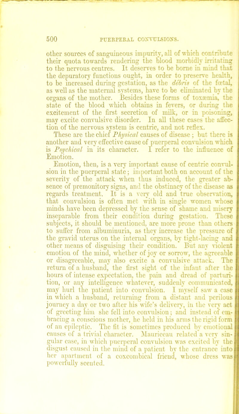 other sources of sanguineous impurity, all of which contribute their quota towards rendering the blood morbidly irritating to the nervous centres. It deserves to be borne in mind that the depuratory functions ought, in order to preserve health, to be increased during gestation, as the debris of the fetal, as well as the maternal systems, have to be eliminated by the organs of the mother. Besides these forms of toxaemia, the state of the blood which obtains in fevers, or during the excitement of the first secretion of milk, or in poisoning, may excite convulsive disorder. In all these cases the affec- tion of the nervous system is centric, and not reflex. These are the chief Physical causes of disease: but there is another and very effective cause of puerperal convulsion which is Psychical in its character. I refer to the influence of Emotion. Emotion, then, is a very important cause of centric convul- sion in the puerperal state; important both on account of the severity of the attack when thus induced, the greater ab- sence of premonitory signs, and the obstinacy of the disease as regards treatment. It is a very old and true observation, that convulsion is often met with in single women whose minds have been depressed by the sense of shame and misery inseparable from their condition during gestation. These subjects, it should be mentioned, are more prone than others to suffer from albuminuria, as they increase the pressure of the gravid uterus ou the internal organs, by tight-lacing and other means of disguising their condition. But any violent emotion of the mind, whether of joy or sorrow, the agreeable or disagreeable, may also excite a convulsive attack. The return of a husband, the first sight of the infant after the hours of intense expectation, the pain and dread of parturi- tion, or any intelligence whatever, suddenly communicated, may hurl the patient into convulsion. I myself saw a case in which a husband, returning from a distant and perilous journey a day or two after his wife’s delivery, in the very act of greeting him she fell into convulsion; and instead of em- bracing a conscious mother, he held in his arms the rigid form of an epileptic. The fit is sometimes produced by emotional causes of a trivial character. Maurieeau related a very sin- gular ease, in which puerperal convulsion was excited by the disgust caused in the mind of a patient by the entrance into her apartment of a coxcombical friend, whose dress was powerfully scented.