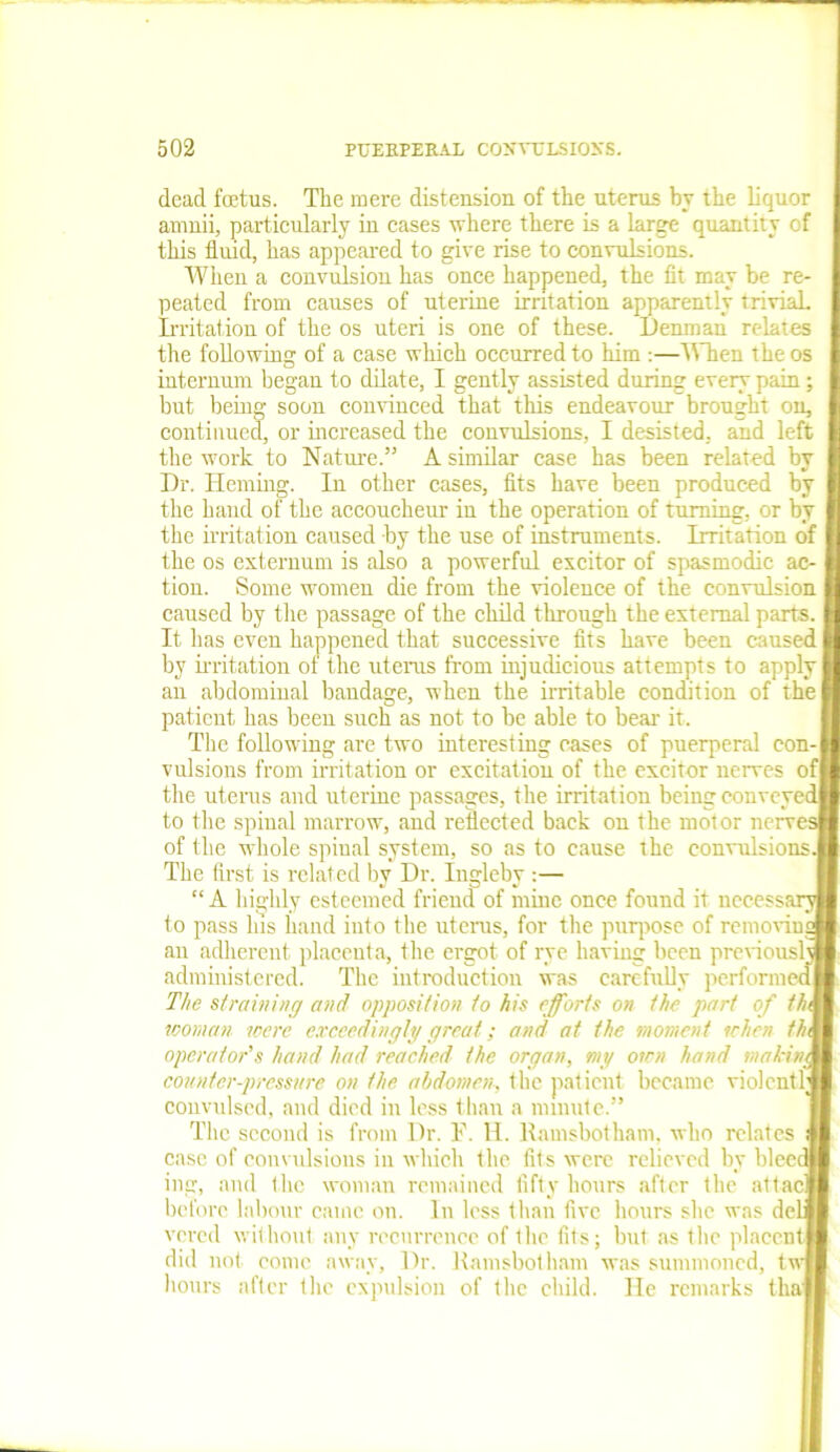 dead foetus. The mere distension of the uterus by the liquor amnii, particularly in cases where there is a large quantity of this fluid, has appeared to give rise to convulsions. When a convulsion has once happened, the fit may be re- peated from causes of uterine irritation apparently trivial. Irritation of the os uteri is one of these. Denman relates the following of a case which occurred to him :—When the os internum began to dilate, I gently assisted during every pain; but being soon convinced that this endeavour brought on, continued, or increased the convulsions, I desisted, and left the work to Nature.” A similar case has been related by Dr. Heming. In other cases, fits have been produced by the hand of the accoucheur- in the operation of turning, or by the irritation caused by the use of instruments. Irritation of the os externum is also a powerful excitor of spasmodic ac- tion. Some women die from the violence of the convulsion caused by the passage of the child through the external parts. It has even happened that successive fits have been caused by irritation of the uterus from injudicious attempts to apply an abdominal bandage, when the irritable condition of the patient has been such as not to be able to bear it. The following are two interesting cases of puerperal con- vulsions from irritation or excitation of the excitor nerves of the uterus and uterine passages, the irritation being conveyed to tlie spinal marrow, and reflected back on the motor nerves of the whole spiual system, so as to cause the convulsions. The first is related by Dr. Ingleby :— “ A highly esteemed friend of mine once found it necessary® to pass Ins hand into the uterus, for the purpose of removing® au adherent placenta, the ergot of rye having been previously® administered. The introduction was carefully performed® The straining and opposition to his efforts on the part of thU woman were exceedingly great; and at the moment when //a® operator's hand had reached the organ, my own hand mahinM counter-pressure on the abdomen, the patient became violcntl® convulsed, and died in less than a minute.” The second is from Dr. F. H. Ramsbotkam, who relates fl case of convulsions in which the fits were relieved by bleed® ing, and the woman remained fifty hours after the attacll before labour came on. In less than five hours she was del® vered without any recurrence of the fits; but as the placentl did not conic away, Dr. Ramsbotham was summoned, tw® hours after the expulsion of the child. He remarks thafl