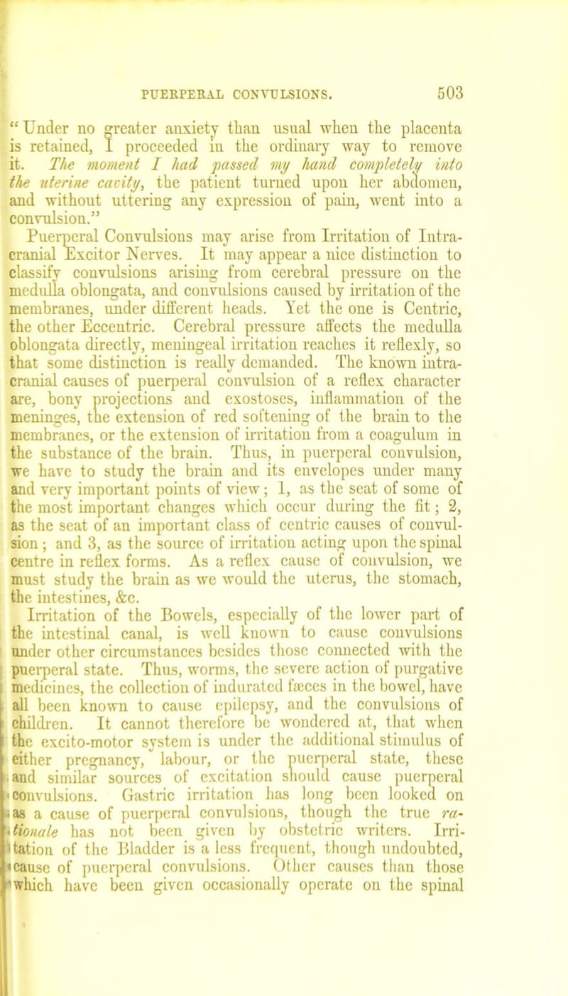 “Under no greater anxiety than usual when the placenta is retained, I proceeded in the ordinary way to remove it. The moment I had passed my hand completely into the uterine cavity, the patient turned upon her abdomen, and without uttering any expression of pain, went into a convulsion.” Puerperal Convulsions may arise from Irritation of Intra- cranial Exciter Nerves. It may appear a nice distinction to classify convulsions arising from cerebral pressure on the medulla oblongata, and convulsions caused by irritation of the membranes, under different heads. Yet the one is Centric, the other Eccentric. Cerebral pressure affects the medulla oblongata directly, meningeal irritation reaches it reilexly, so that some distinction is really demanded. The known intra- cranial causes of puerperal convulsion of a reflex character are, bony projections and exostoses, inflammation of the meninges, the extension of red softening of the brain to the membranes, or the extension of irritation from a coagulum in the substance of the brain. Thus, in puerperal convulsion, we have to study the brain and its envelopes under many and very important points of view; 1, as the seat of some of the most important changes which occur during the fit; 2, as the seat of an important class of centric causes of convul- sion ; and 3, as the source of irritation acting upon the spinal centre in reflex forms. As a reflex cause of convulsion, we must study the brain as we would the uterus, the stomach, the intestines, &c. Irritation of the Bowels, especially of the lower part of the intestinal canal, is well known to cause convulsions under other circumstances besides those comiected with the puerperal state. Thus, worms, the severe action of purgative j medicines, the collection of indurated faces in the bowel, have all been known to cause epilepsy, and the convulsions of children. It cannot therefore be wondered at, that when the excito-motor system is under the additional stimulus of either pregnancy, labour, or the puerperal state, these and similar sources of excitation should cause puerperal «convulsions. Gastric irritation has long been looked on ;as a cause of puerperal convulsions, though the true ra- itionule has not been given by obstetric writers. Irri- gation of the Bladder is a less frequent, though undoubted, «cause of puerperal convulsions. Other causes than those 'which have been given occasionally operate on the spinal