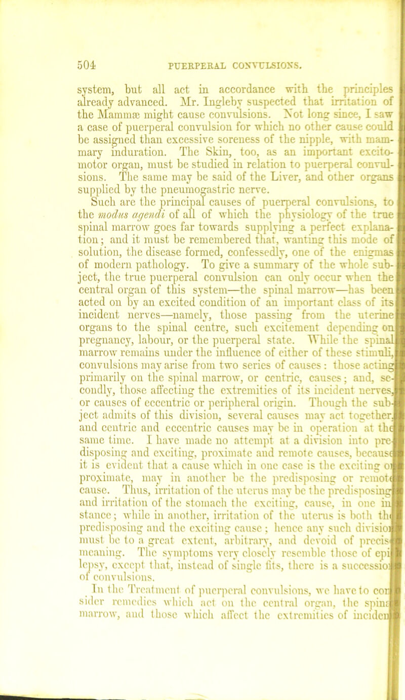 system, but all act in accordance with the principles already advanced. Mr. Ingleby suspected that irritation of the Mammai might cause convulsions. Mot long since, I saw a case of puerperal convulsion for which no other cause could be assigned than excessive soreness of the nipple, with mam- mary induration. The Skin, too, as an important exeito- motor organ, must be studied in relation to puerperal convul- sions. The same may be said of the Liver, and other organs j supplied by tire pneumogastric nerve. Such are the principal causes of puerperal convulsions, to the modus agendi of all of which the physiology of the true spinal marrow goes far towards supplying a perfect explana-1 tion; and it must be remembered that, wanting this mode of I solution, the disease formed, confessedly, one of the enigmas I of modem pathology. To give a summary of the whole sub-1 ject, the true puerperal convulsion can only occur when the I central organ of this system—the spinal marrow—has beenj acted on by an excited condition of an important class of its! incident nerves—namely, those passing from the uterine | organs to the spinal centre, such excitement depending on pregnancy, labour, or the puerperal state. While the spina' marrow remains under the influence of either of these stimuli,| convulsions may arise from two series of causes: those actii primarily on the spinal marrow, or centric, causes; and, se-| condly, those affecting the extremities of its incident nervesJ or causes of eccentric or peripheral origin. Though the sub-1 ject admits of this division, several causes may act together J and centric and eccentric causes may be in operation at the’ same time. I have made no attempt at a division into pre-l disposing and exciting, proximate and remote causes, becausa it is evident that a cause which in one case is the exciting oj proximate, may in another be the predisposing or remote cause. Thus, irritation of the uterus may be the predisposing and irritation of the stomach the exciting, cause, in one in stance; while in another, irritation of the uterus is both tin] predisposing and the exciting cause ; lienee any such division must be to a great extent, arbitrary, and devoid of precis! meaning. The symptoms very closely resemble those of epil lepsy, except that, instead of single fits, there is a succession ol convulsions. In the Treatment of puerperal convulsions, we have to cor sider remedies which act on the central organ, the spinq marrow, and those which affect the extremities of incidcr