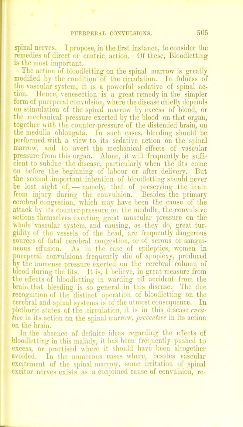 spinal nerves. I propose, in the first instance, to consider the remedies of direct or centric action. Of these, Bloodletting is the most important. The action of bloodletting on the spinal marrow is greatly modified by the condition of the circulation. In fulness of the vascular system, it is a powerful sedative of spinal ac- tion. Hence, venesection is a great remedy in the simpler form of puerperal convulsion, where the disease chiefly depends on stimulation of the spinal marrow by excess of blood, or the mechanical pressure exerted by the blood on that organ, together with the counter-pressure of the distended brain, on the medulla oblongata. In such cases, bleeding should be performed with a view to its sedative action on the spinal marrow, and to avert the mechanical effects of vascular pressure from this organ. Alone, it will frequently be suffi- cient to subdue the disease, particularly when the fits come on before the beginning of labour or after delivery. But the second important intention of bloodletting should never be lost sight of, — namely, that of preserving the brain from injury during tbe convulsion. Besides the primary cerebral congestion, which may have been the cause of the attack by its counter-pressure on the medulla, the convrdsive actions themselves exerting great muscular pressure on the whole vascular system, and causing, as they do, great tur- gidity of the vessels of the head, are frequently dangerous sources of fatal cerebral congestion, or of serous or sangui- neous effusion. As in the case of epileptics, women in puerperal convulsions frequently die of apoplexy, produced by the immense pressure exerted on the cerebral column of blood during the fits. It is, I believe, in great measure from the effects of bloodletting in warding off accident from the brain that bleeding is so general in this disease. The due recognition of the distinct operation of bloodletting on the cerebral and spinal systems is of the utmost consequence. In plethoric states of the circulation, it is in this disease cura- tive in its action on the spinal marrow, preventive in its action on the brain. In the absence of definite ideas regarding the effects of bloodletting in this malady, it has been frequently pushed to excess, or practised where it should have been altogether avoided. In the numerous cases where, besides vascular excitement of the spinal marrow, some irritation of spinal excitor nerves exists as a conjoined cause of convulsion, re-