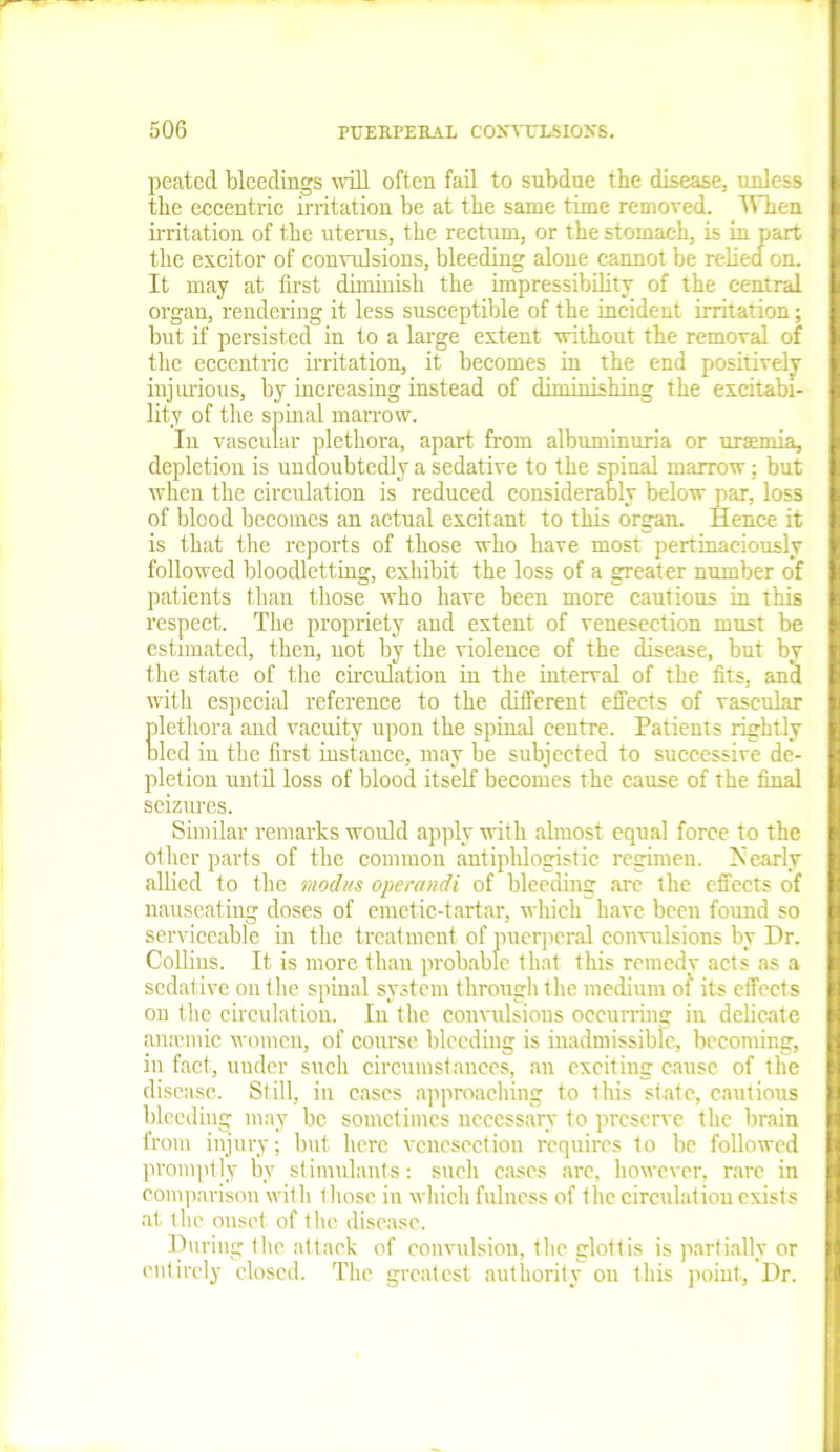 peated bleedings will often fail to subdue the disease, unless the eccentric irritation be at the same time removed. When irritation of the uterus, the rectum, or the stomach, is in part the excitor of convulsions, bleeding alone cannot be relied on. It may at first diminish the impressibility of the central organ, rendering it less susceptible of the incident irritation; but if persisted in to a large extent without the removal of the eccentric irritation, it becomes in the end positively injurious, by increasing instead of diminishing the excitabi- lity of the spinal marrow. In vascular plethora, apart from albuminuria or uraemia, depletion is undoubtedly a sedative to the spinal marrow: but when the circulation is reduced considerably below par, loss of blood becomes an actual excitant to this organ. Hence it is that the reports of those who have most pertinaciously followed bloodletting, exhibit the loss of a greater number of patients than those who have been more cautious in this respect. The propriety and extent of venesection must be estimated, then, not by the violence of the disease, but by the state of the circulation in the interval of the fits, and with especial reference to the different effects of vascular plethora and vacuity upon the spinal centre. Patients rightly bled in the first instance, may be subjected to successive de- pletion until loss of blood itself becomes the cause of the final seizures. Similar remarks would apply with almost equal force to the other parts of the common antiphlogistic regimen. Nearly allied to the modus operand* of bleeding are the effects of nauseating doses of emetic-tartar, which have been found so serviceable in the treatment of puerperal convulsions by Dr. Collins. It is more than probable that this reinedv acts as a sedative on the spinal system through the medium of its effects on the circulation. In the convulsions occurring in delicate amende women, of course bleeding is inadmissible, becoming, in fact, under such circumstances, an exciting cause of the disease. Still, in cases approaching to tins state, cautious bleeding may be sometimes necessary to preserve the brain from injury; but here venesection requires to be followed promptly by stimulants: such cases are, however, rare in comparison with t hose in which fulness of the circulation exists at the onset of 1 he disease. During the attack of convulsion, the glottis is partially or entirely closed. The greatest authority on this point, Dr.