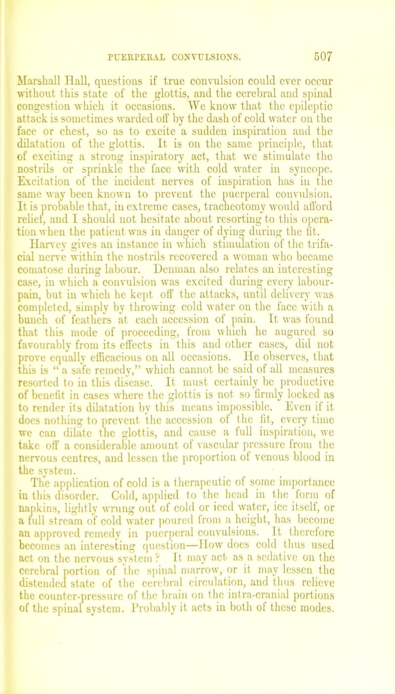 Marshall Hall, questions if true convulsion could ever occur without this state of the glottis, and the cerebral and spinal congestion which it occasions. We know that the epileptic attack is sometimes warded off by the dash of cold water on the face or chest, so as to excite a sudden inspiration and the dilatation of the glottis. It is on the same principle, that of exciting a strong inspiratory act, that we stimulate the nostrils or sprinkle the face with cold water in syncope. Excitation of the incident nerves of inspiration has iu the same way been known to prevent the puerperal convulsion. It is probable that, iu extreme cases, traclieotomy would afford relief, and I should not hesitate about resorting to this opera- tion when the patient was in danger of dying during the fit. Harvey gives an instance in which stimulation of the trifa- cial nerve within the nostrils recovered a woman who became comatose during labour. Denman also relates an interesting case, in which a convulsion was excited during every labour- pain, but in which he kept off the attacks, until delivery was completed, simply by throwing cold water on the face with a bunch of feathers at each accession of pain. It was found that this mode of proceeding, from which he augured so favourably from its effects in this and other cases, did not prove equally efficacious on all occasions. He observes, that this is “ a safe remedy,” which cannot be said of all measures resorted to in this disease. It must certainly be productive of benefit in cases where the glottis is not so firmly locked as to render its dilatation by this means impossible. Even if it does nothing to prevent the accession of the fit, every time we can dilate the glottis, and cause a full inspiration, we take off a considerable amount of vascular pressure from the nervous centres, and lessen the proportion of venous blood in the system. The application of cold is a therapeutic of some importance in this disorder. Cold, applied to the head in the form of napkins, lightly wrung out of cold or iced water, ice itself, or a full stream of cold water poured from a height, has become an approved remedy in puerperal convulsions. It therefore becomes an interesting question—How does cold thus used act on the nervous system? It may act as a sedative on the cerebral portion of the spinal marrow, or it may lessen the distended state of the cerebral circulation, and thus relieve the counter-pressure of the brain on the intra-cranial portions of the spinal system. Probably it acts in both of these modes.