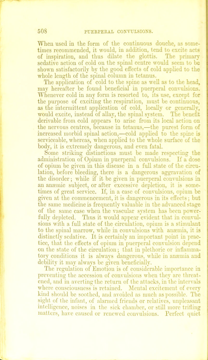 When used in the form of the continuous douche, as some- times recommended, it would, in addition, tend to excite acts of inspiration, and thus dilate the glottis. The primary sedative action of cold on the spinal centre would seem to be shown satisfactorily by the good effects of cold applied to the whole length of the spinal column in tetanus. The application of cold to the spine as well as to the head, may hereafter be found beneficial in puerperal convulsions. Whenever cold in any form is resorted to, its use, except for the purpose of exciting the respiration, must be continuous, as the intermittent application of cold, locally or generally, would excite, instead of allay, the spinal system. The benefit derivable from cold appears to arise from its local action on the nervous centres, because in tetanus,—the purest form of increased morbid spinal action,—cold applied to the spine is serviceable, whereas, when applied to the whole surface of the body, it is extremely dangerous, and even fataL Some striking distinctions must be made respecting the administration of Opium in puerperal convulsions. If a dose of opium be given in this disease in a full state of the circu- lation, before bleeding, there is a dangerous aggravation of the disorder; while if it be given in puerperal convulsions in an ansemic subject, or after excessive depletion, it is some- times of great service. If, in a case of convulsions, opium be given at the commencement, it is dangerous in its effects; but the same medicine is frequently valuable in the advanced stage of the same case when the vascular system has been power- fully depleted. Thus it would appear evident that in convul- sions with a full state of the circulation, opium is a stimulant to the spinal marrow, while in convulsions with anaemia, it is distinctly sedative. It is certainly an important point in prac- tice, that the effects of opium in puerperal convulsion depend on the state of the circulation; that in plethoric or inflamma- tory conditions it is always dangerous, while in anaemia and debility it may always be given beneficially. The regulation of Emotion is of considerable importance in preventing the accession of convulsions when they are threat- ened, and in averting the return of flic, attacks, in the intervals where consciousness is retained. Mental excitement of every kind should be soothed, and avoided as much as possible. The sight of the infant, of alarmed friends or relatives, unpleasant intelligence, noises in the sick chamber, or still more trilling matters, have caused or renewed convulsions. Perfect quiet