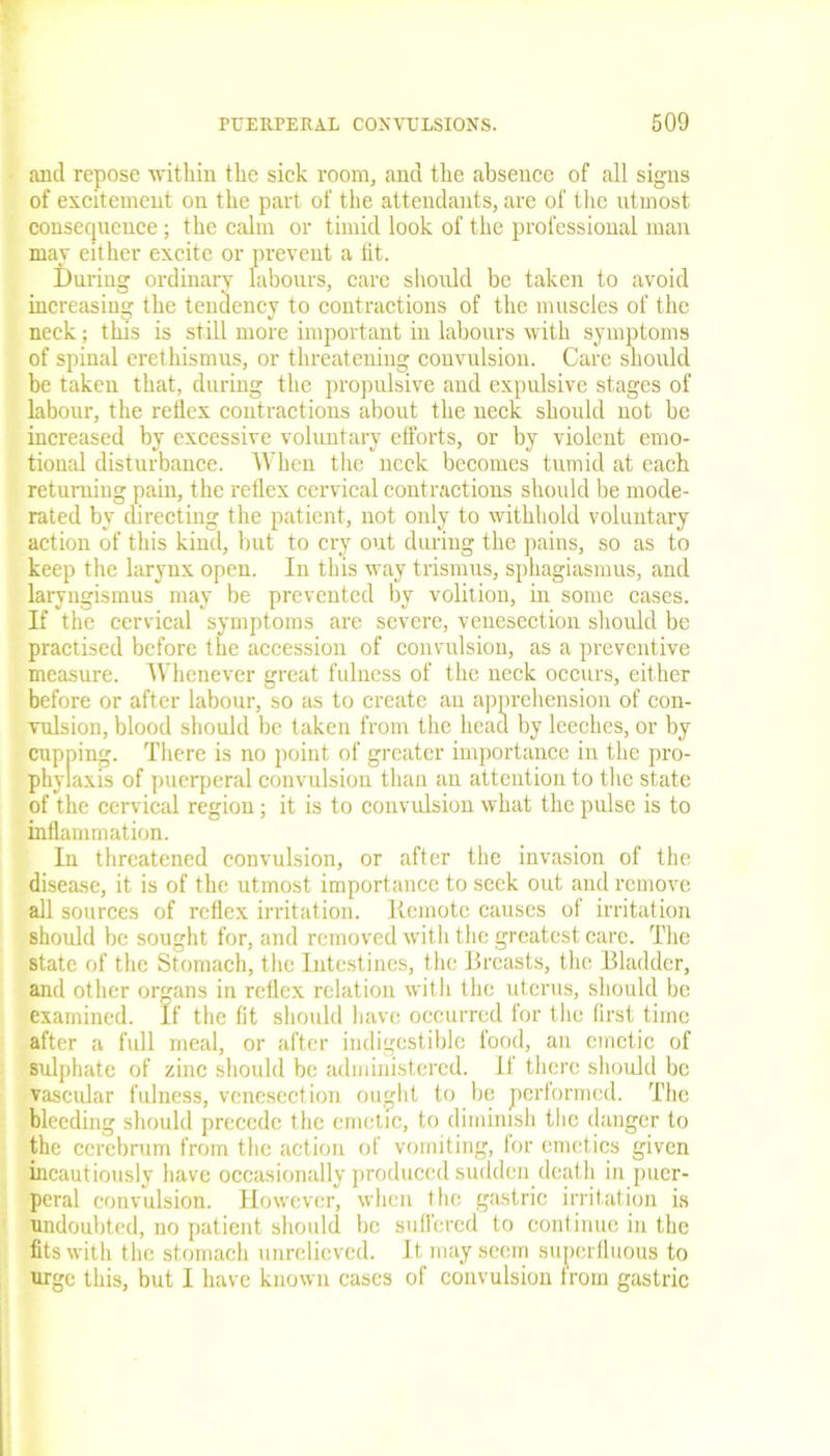 and repose within the sick room, and the absence of all signs of excitement on the part of the attendants, are of the utmost consequence; the calm or timid look of the professional man may either excite or prevent a fit. During ordinary labours, care should be taken to avoid increasing the tendency to contractions of the muscles of the neck; this is still more important in labours with symptoms of spinal erethismus, or threatening convulsion. Care should be taken that, during the propulsive and expulsive stages of labour, the reflex contractions about the neck should not be increased by excessive voluntary efforts, or by violent emo- tional disturbance. When the neck becomes tumid at each returning pain, the reflex cervical contractions should be mode- rated by directing the patient, not only to withhold voluntary action of this kind, but to cry out during the pains, so as to keep the larynx open. In this way trismus, sphagiasmus, and laryngismus may be prevented by volition, in some cases. If the cervical symptoms are severe, venesection should be practised before the accession of convulsion, as a preventive measure. Whenever great fulness of the neck occurs, either before or after labour, so as to create an apprehension of con- vulsion, blood should be taken from the head by leeches, or by cupping. There is no point of greater importance in the pro- phylaxis of puerperal convulsion than an attention to the state of the cervical region; it is to convulsion what the pulse is to inflammation. In threatened convulsion, or after the invasion of the disease, it is of the utmost importance to seek out and remove all sources of reflex irritation. Ilemote causes of irritation should be sought for, and removed with the greatest care. The state of the Stomach, the Intestines, the Breasts, the Bladder, and other organs in reflex relation with the uterus, should be examined. If the fit should have occurred for the first time after a full meal, or after indigestible food, an emetic of sulphate of zinc should be administered. II there should be vascular fulness, venesection ought to be performed. The bleeding should precede the emetic, to diminish the danger to the cerebrum from the action of vomiting, for emetics given incautiously have occasionally produced sudden death in puer- peral convulsion. However, when the gastric irritation is undoubted, no patient should be suffered to continue in the fits with the stomach unrelieved. It may seem superfluous to urge this, but I have known cases of convulsion Irom gastric