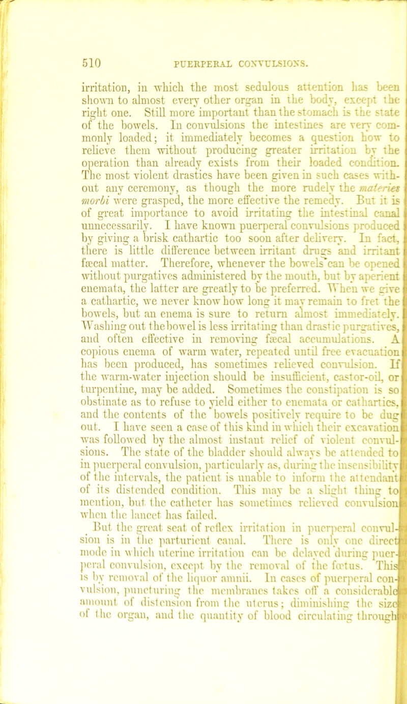 irritation, in which the most sedulous attention lias been shown to almost every other organ in the body, except the right one. Still more important than the stomach is the state of the bowels. In convulsions the intestines are very com- monly loaded; it immediately becomes a question how to relieve them without producing greater irritation bv the operation than already exists from their loaded con (lit ion. The most violent drastics have been given in such cases with- out any ceremony, as though the more rudely the maten.es morbi were grasped, the more effective the remedy. But it is of great importance to avoid irritating the intestinal canal unnecessarily. I have known puerperal convulsions produced by giving a brisk cathartic too soon after delivery. In fact, there is little difference between irritant drusrs and irritant fecal matter. Therefore, whenever the bowels can be opened without purgatives administered by the mouth, but by aperient enemata, the latter are greatly to be preferred. When we give a cathartic, we never know how long it mav remain to fret the bowels, but an enema is sure to return almost immediately. Washing out thebowel is less irritating than drastic purgatives, and often effective in removing fecal accumulations. A copious enema of warm water, repeated until free evacuation has been produced, has sometimes relieved convulsion. If the warm-water injection should be insufficient, castor-oil, or turpentine, may be added. Sometimes the constipation is so obstinate as to refuse to yield either to enemata or cathartics, and the contents of the bowels positively require to be dug out. I have seen a case of this kmd in which their excavation was followed by the almost, instaut. relief of violent convul- sions. The state of the bladder should always be attended to in puerperal convulsion, particularly as, during the insensibility of the intervals, the patient is unable to inform the attendant of its distended condition. This may be a slight thing to mention, but the catheter has sometimes relieved convulsion when the lancet has failed. But the great seat of reffex irritation in puerperal convul- sion is in the parturient canal. There is only one direct mode in which uterine irritation cau be delayed during puer- peral convulsion, except, by the removal of the fertus. This is by removal of the liquor amnii. In cases of puerperal con- vulsion, puncturing the membranes takes off a considerable amount of distension from the uterus; diminishing the size of the organ, and the quantity of blood circulating through
