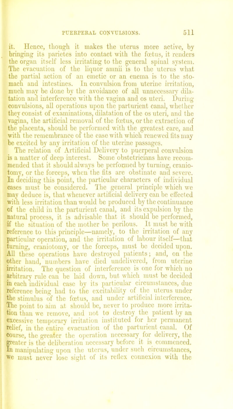it. Hence, though it makes the uterus more active, by bringing its parietes into contact with the foetus, it renders the organ itself less irritating to the general spinal system. The evacuation of the liquor amnii is to the uterus what the partial action of an emetic or an enema is to the sto- mach and intestines. In convulsion from uterine irritation, much may be done by the avoidance of all unnecessary dila- tation and interference with the vagina and os uteri. During convulsions, all operations upon the parturient canal, whether they consist of examinations, dilatation of the os uteri, and the vagina, the artificial removal of the fetus, or the extraction of the placenta, should be performed with the greatest care, and with the remembrance ot the ease with which renewed fits may he excited by any irritation of the uterine passages. The relation of Artificial Delivery to puerperal convulsion is a matter of deep interest. Some obstetricians have recom- mended that it should always be performed by turning, cranio- tomy, or the forceps, when the fits are obstinate and severe. In deciding this point, the particular characters of individual cases must be considered. The general principle which we may deduce is, that whenever artificial delivery can be effected with less irritation than would be produced by the continuance of the child in the parturient canal, and its expulsion by the natural process, it is advisable that it should be performed, if the situation of the mother be perilous. It must be with reference to thus principle—namely, to the irritation of any particular operation, and the irritation of labour itself—that turning, craniotomy, or the forceps, must be decided upon. All these operations have destroyed patients; and, on the other hand, numbers have died undelivered, from uterine irritation. The question of interference is one for which no arbitrary rule can be laid down, but which must be decided in each individual case by its particular circumstances, due reference being had to the excitability of the uterus under the stimulus of the fetus, and under artificial interference. The point to aim at should be, never to produce more irrita- tion than we remove, and not to destroy the patient by an excessive temporary irritation instituted for her permanent relief, in the entire evacuation of the parturient canal. Of course, the greater the operation necessary for delivery, the E eater is the deliberation necessary before it is commenced. manipulating upon the uterus, under such circumstances, we must never lose sight of its rctlex connexion with the