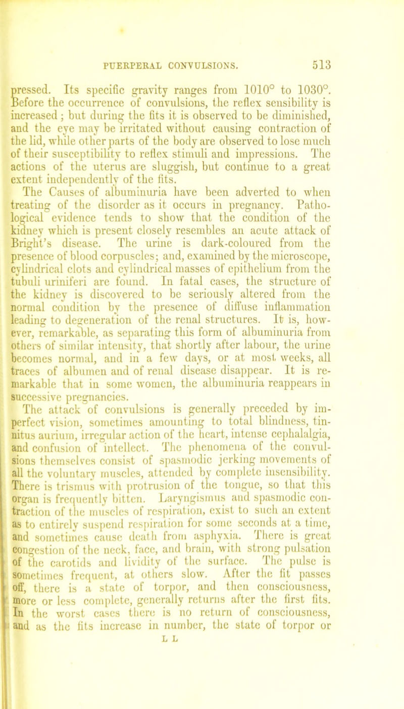 pressed. Its specific gravity ranges from 1010° to 1030°. before the occurrence of convulsions, the reflex sensibility is increased; but during the fits it is observed to be diminished, and the eye may be irritated without causing contraction of the lid, while other parts of the body are observed to lose much of their susceptibility to reflex stimuli and impressions. The actions of the uterus are sluggish, but continue to a great extent independently of the fits. The Causes of albuminuria have been adverted to when treating of the disorder as it occurs in pregnancy. Patho- logical evidence tends to show that the condition of the kidney which is present closely resembles an acute attack of Bright’s disease. The urine is dark-coloured from the presence of blood corpuscles; and, examined by the microscope, cylindrical clots and cylindrical masses of epithelium from the tubuli uriniferi are found. In fatal cases, the structure of the kidney is discovered to be seriously altered from the normal condition by the presence of diffuse inflammation leading to degeneration of the renal structures. It is, how- ever, remarkable, as separating this form of albuminuria from others of similar intensity, that shortly after labour, the urine becomes normal, and in a few days, or at most weeks, all traces of albumen and of renal disease disappear. It is re- markable that in some women, the albuminuria reappears in successive pregnancies. The attack of convulsions is generally preceded by im- perfect vision, sometimes amounting to total blindness, tin- nitus aurium, irregular action of the heart, intense cephalalgia, and confusion of intellect. The phenomena of the convul- sions themselves consist of spasmodic jerking movements of all the voluntary muscles, attended bv complete insensibility. There is trismus with protrusion of the tongue, so that this organ is frequently bitten. Laryngismus and spasmodic con- traction of the muscles of respiration, exist to such an extent as to entirely suspend respiration for some seconds at a time, and sometimes cause death from asphyxia. There is great Congestion of the neck, face, and brain, with strong pulsation of the carotids and lividity of the surface. The pulse is sometimes frequent, at others slow. After the fit passes off, there is a state of torpor, and then consciousness, more or less complete, generally returns after the first fits. In the worst cases there is no return of consciousness, and as the fits increase in number, the state of torpor or