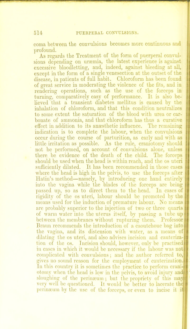 coma between the convulsions becomes more continuous and profound. As regards the Treatment of the form of puerperal convul- sions depending on ursemia, the latest experience is against excessive bloodletting, and, indeed, against bleeding at all, except in the form of a single venesection at the outset of the disease, inpatients of full habit. Chloroform has been found of great service in moderating the violence of the fits, and in rendering operations, such as the use of the forceps in turning, comparatively easy of performance. It is also be- lieved that a transient diabetes mellitus is caused by the inhalation of chloroform, and that this condition neutralizes to some extent the saturation of the blood with urea or car- bonate of ammonia, and that chloroform has thus a curative effect in addition to its anaesthetic influence. The remaining indication is to complete the labour, when the convulsions occur during the course of parturition, as early and with as little irritation as possible. As the rule, craniotomy should not be performed, on account of convulsions alone, unless there be evidence of the death of the child. The forceps should be used when the head is within reach, and the os uteri sufficiently dilated. It has been recommended in those cases where the head is high in the pelvis, to use the forceps after Hatin’s method—namely, by introducing one hand entirely into the vagina while the blades of the forceps are being passed up, so as to direct them to the head. In cases of I rigidity of the os uteri, labour should be promoted by the means used for the induction of premature labour. No means are probably superior to the injection of two or three quarts of warm water into the uterus itself, by passing a tube up I between the membranes without rupturing them. Professor I Braun recommends the introduction of a caoutchouc bag iutol the vagina, and its distension with water, as a means of I dilating t he os uteri, and also advises incision and cauteriza-l l ion of the os. Incision should, however, only be practisedl in cases in which it would be necessary if the labour was notl complicated with convulsions; and the author referred to,I gives no sound reason for the employment of cauterization I In this country it is sometimes the practice to perform c rani-I otomy when the head is low in the pelvis, to avoid injury and sloughing of the periuauim; but the propriety of tliis may very well be questioned. It would be better to lacerate the penuroum by the use of the forceps, or even to incise it if]