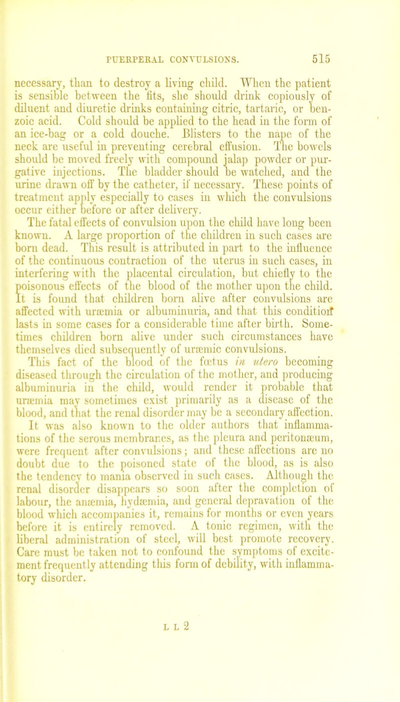 necessary, than to destroy a living child. When the patient is sensible between the fits, she should drink copiously of diluent and diuretic drinks containing citric, tartaric, or oen- zoic acid. Cold should be applied to the head in the form of an ice-bag or a cold douche. Blisters to the nape of the neck are useful in preventing cerebral effusion. The bowels should be moved freely with compound jalap powder or pur- gative injections. The bladder should be watched, and the urine drawn off by the catheter, if necessary. These points of treatment apply especially to cases in which the convulsions occur either before or after delivery. The fatal effects of convulsion upon the child have long been known. A large proportion of tbe children in such cases are horn dead. This result is attributed in part to the influence of the continuous contraction of the uterus in such cases, in interfering with the placental circulation, but chiefly to the foisonous effects of the blood of the mother upon the child, t is found that children bom alive after convulsions are affected with urtemia or albuminuria, and that this conditioif lasts in some cases for a considerable time after birth. Some- times children born alive under such circumstances have themselves died subsequently of ursemic convulsions. This fact of the blood of the foetus in utero becoming diseased through the circulation of the mother, and producing albuminuria in the child, would render it probable that unernia mav sometimes exist primarily as a disease of the blood, and that the renal disorder may be a secondary affection. It was also known to the older authors that inflamma- tions of the serous membranes, as the pleura and peritonaeum, were frequent after convulsions; and these affections are no doubt due to the poisoned state of the blood, as is also the tendency to mania observed in such cases. Although the renal disorder disappears so soon after the completion of labour, the anamiia, hydamda, and general depravation of the blood which accompanies it, remains for months or even years before it is entirely removed. A tonic regimen, with the liberal administration of steel, will best promote recovery. Care must be taken not to confound the symptoms of excite- ment frequently attending this form of debility, with inflamma- tory disorder. l l 2