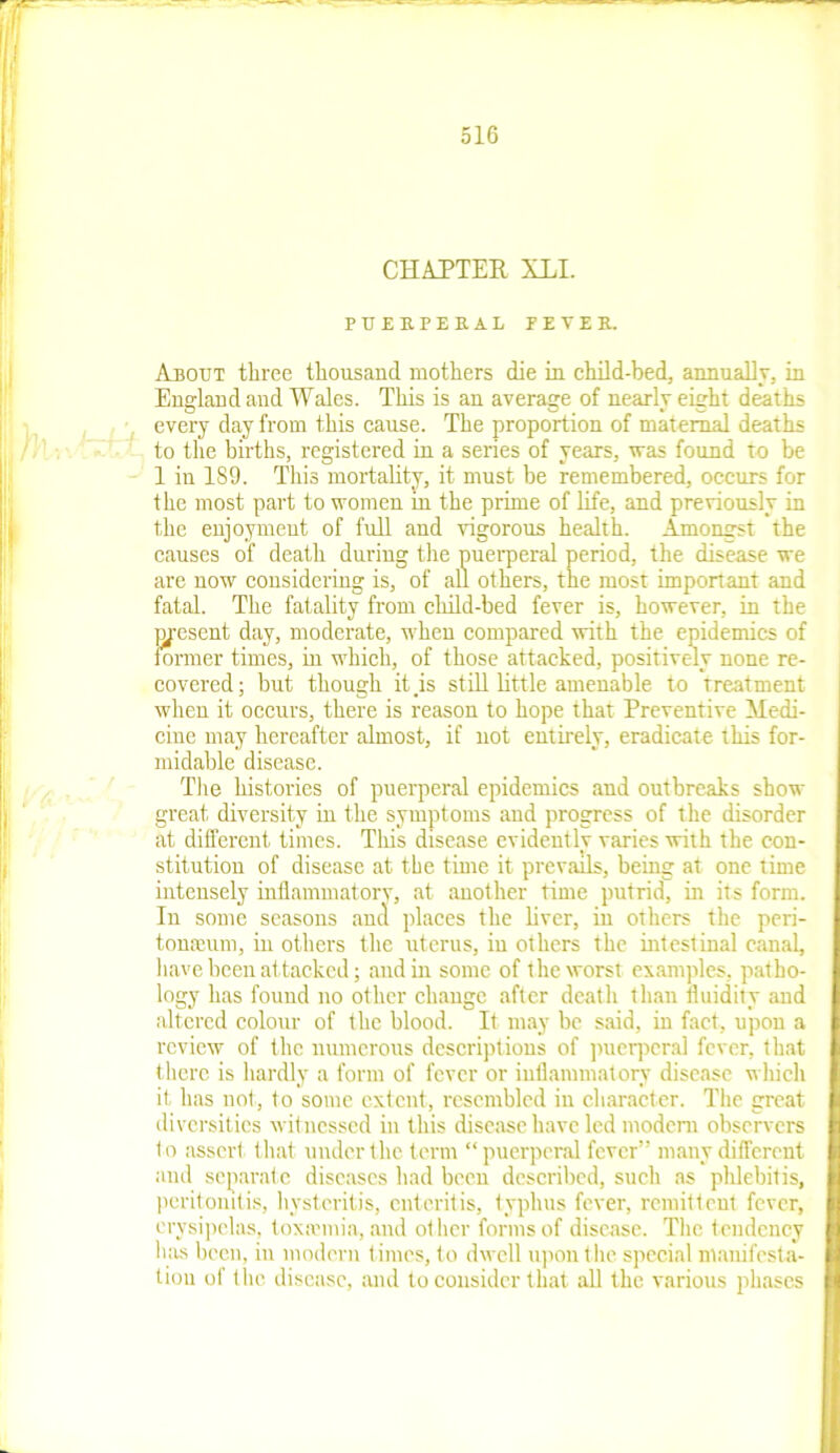 CHAPTER XLI. PUERPERAL FEVER. Abort three thousand mothers die in child-bed, annually, in England and Wales. This is an average of nearly eight deaths every day from this cause. The proportion of maternal deaths to the births, registered in a series of years, was found to be 1 in 1S9. This mortality, it must be remembered, occurs for the most part to women in the prime of life, and previously in the enjoyment of full and vigorous health. Amongst the causes of death during the puerperal period, the disease we are now considering is, of all others, the most important and fatal. The fatality from child-bed fever is, however, in the present day, moderate, when compared with the epidemics of former times, in which, of those attacked, positively none re- covered; but though it is still little amenable to Treatment when it occurs, there is reason to hope that Preventive Medi- cine may hereafter almost, if not entirely, eradicate this for- midable disease. The histories of puerperal epidemics and outbreaks show great diversity in the symptoms and progress of the disorder at different times. This disease evidently varies with the con- stitution of disease at the time it prevails, being at one time intensely inflammatory, at another time putrid, in its form. In some seasons and places the liver, in others the peri- tonaeum, in others the uterus, iu others the intestinal canal, have been attacked; and in some of the worst examples, patho- logy lias found no other change after death than fluidity and altered colour of the blood. It may be said, in fact, upon a review of the numerous descriptions of puerperal fever, that there is hardly a form of fever or inflammatory disease which it, lias not, to some extent, resembled in character. The great diversities witnessed in this disease have led modem observers t o assert that under the term “ puerperal fever” many different and separate diseases had been described, such as phlebitis, peritonitis, hysteritis, enteritis, typhus fever, remittent fever, erysipelas, toxaemia, and ot her forms of disease. The tendency has been, in modern times, to dwell upon the special manifesta- tion of the disease, and to consider that all the various phases