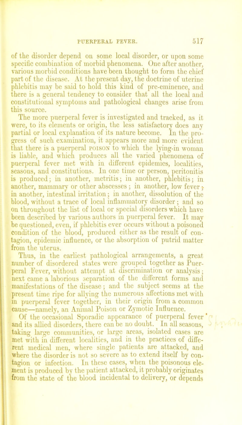 of the disorder depend on some local disorder, or upon some specific combination of morbid phenomena. One after another, various morbid conditions have Deen thought to form the chief part of the disease. At the present day, the doctrine of uterine phlebitis may be said to hold this kind of pre-eminence, and there is a general tendency to consider that all the local and constitutional symptoms and pathological changes arise from this source. The more puerperal fever is investigated and tracked, as it were, to its elements or origin, the less satisfactory does any partial or local explanation of its nature become. In the pro- gress of such examination, it appears more and more evident that there is a puerperal poison to which the lying-in woman is liable, and which produces all the varied phenomena of puerperal fever met with in different epidemics, localities, seasons, and constitutions. In one time or person, peritonitis is produced; in another, metritis; in another, phlebitis; in another, mammary or other abscesses ; in another, low fever; in another, intestinal irritation; in another, dissolution of the blood, without a trace of local inflammatory disorder; and so on throughout the list of local or special disorders which have been described by various authors in puerperal fever. It may he questioned, even, if phlebitis ever occurs without a poisoned condition of the blood, produced cither as the result of con- tagion, epidemic influence, or the absorption of putrid matter from the uterus. Thus, in the earliest pathological arrangements, a great number of disordered states were grouped together as Puer- peral Fever, without attempt at discrimination or analysis; next came a laborious separation of the different forms and manifestations of the disease; and the subject seems at the present time ripe for allying the numerous affections met with in puerperal fever together, in their origin from a common cause—namely, an Animal Poison or Zymotic Influence. Of the occasional Sporadic appearance of puerperal fever ‘ and its allied disorders, there can he no doubt. In all seasons, taking large communities, or large areas, isolated cases are met with in different localities, and in the practices of diffe- rent medical men, where single patients are attacked, and where the disorder is not so severe as to extend itself by con- tagion or infection. In these cases, when the poisonous ele- ment is produced by the patient attacked, it probably originates from the state of the blood incidental to delivery, or depends
