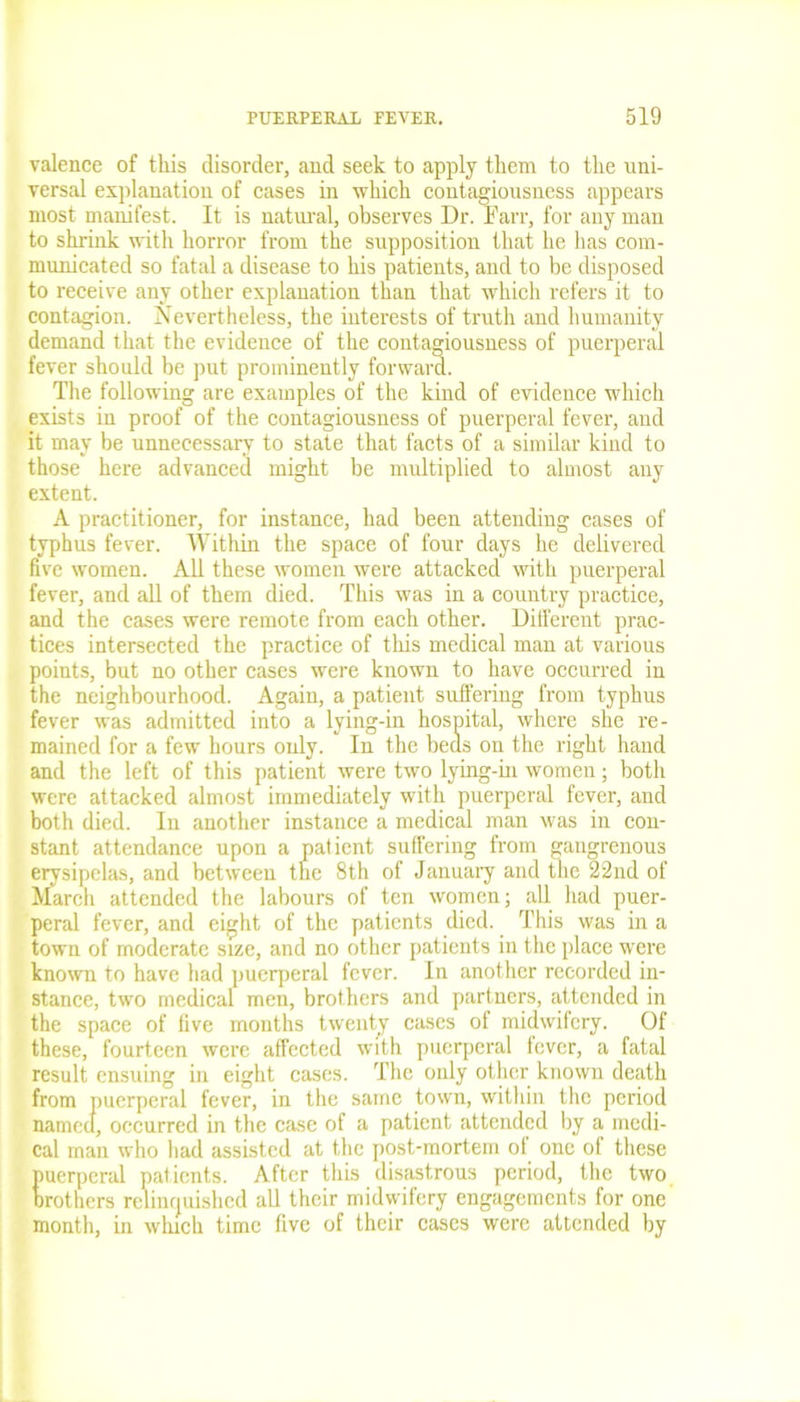 valence of this disorder, and seek to apply them to the uni- versal explanation of cases in which contagiousness appears most manifest. It is natural, observes Dr. Farr, for any man to shrink with horror from the supposition that he has com- municated so fatal a disease to his patients, and to be disposed to receive any other explanation than that which refers it to contagion. Nevertheless, the interests of truth and humanity demand that the evidence of the contagiousness of puerperal fever should be put prominently forward. The following are examples of the kind of evidence which exists in proof of the contagiousness of puerperal fever, and it may be unnecessary to state that facts of a similar kind to those here advanced might be multiplied to almost any extent. A practitioner, for instance, had been attending cases of typhus fever. Within the space of four days he delivered five women. All these women were attacked with puerperal fever, and all of them died. This was in a country practice, and the cases were remote from each other. Different prac- tices intersected the practice of this medical man at various points, but no other cases were known to have occurred in the neighbourhood. Again, a patient suffering from typhus fever was admitted into a lying-in hospital, where she re- mained for a few hours only. In the beds on the right hand and the left of this patient were two lying-in women; both were attacked almost immediately with puerperal fever, and both died. In another instance a medical man was in con- stant attendance upon a patient suffering from gangrenous erysipelas, and between the 8th of January and the 22nd of March attended the labours of ten women; all had puer- peral fever, and eight of the patients died. This was in a town of moderate size, and no other patients in the place were known to have had puerperal fever. In another recorded in- stance, two medical men, brothers and partners, attended in the space of five months twenty cases of midwifery. Of these, fourteen were affected with puerperal fever, a fatal result ensuing in eight cases. The only other known death from puerperal fever, in the same town, within the period named, occurred in the case of a patient attended by a medi- cal man who had assisted at the post-mortem of one of these puerperal patients. After this disastrous period, the two Brothers relinquished all their midwifery engagements for one month, in which time five of their cases were attended by