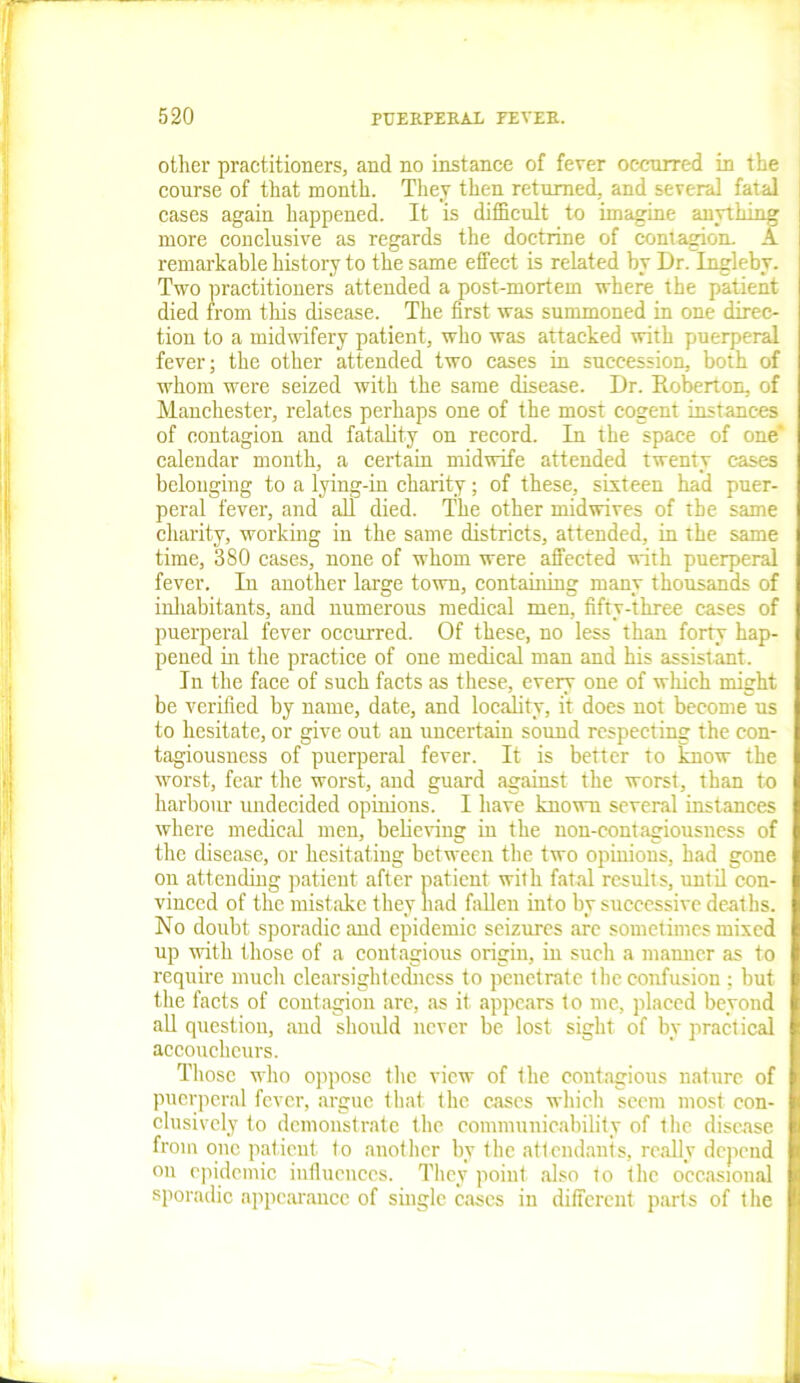 other practitioners, and no instance of fever occurred in the course of that month. They then returned, and several fatal cases again happened. It is difficult to imagine anything more conclusive as regards the doctrine of contagion. A remarkable history to the same effect is related by Dr. Ingleby. Two practitioners attended a post-mortem where the patient died from this disease. The first was summoned in one direc- tion to a midwifery patient, who was attacked with puerperal fever; the other attended two cases in succession, both of whom were seized with the same disease. Dr. Roberton, of Manchester, relates perhaps one of the most cogent instances of contagion and fatality on record. In the space of one' calendar month, a certain midwife attended twenty cases belonging to a lying-in charity; of these, sixteen had puer- peral fever, and all died. The other midwives of the same charity, working in the same districts, attended, in the same time, 380 cases, none of whom were affected with puerperal fever. In another large town, containing many thousands of inhabitants, and numerous medical men, fifty-three cases of puerperal fever occurred. Of these, no less than forty hap- pened in the practice of one medical man and his assistant. In the face of such facts as these, every one of which might be verified by name, date, and locality, it does not become us to hesitate, or give out an uncertain sound respecting the con- tagiousness of puerperal fever. It is better to know the worst, fear the worst, and guard against the worst, than to harbour undecided opinions. I have known several instances where medical men, believing in the non-contagiousness of the disease, or hesitating between the two opinions, had gone on attending patient after patient with fatal results, until con- vinced of the mistake they had fallen into by successive deaths. No doubt sporadic and epidemic seizures are sometimes mixed up with those of a contagious origin, in such a manner as to require much clearsightedness to penetrate the confusion ; but the facts of contagion are, as it appears to me, placed beyond all question, and should never be lost sight of by practical accoucheurs. Those who oppose the view of the contagious nature of puerperal fever, argue that the cases which seem most con- clusively to demonstrate the communicability of the disease from one patient to another by the attendants, really depend on epidemic influences. They point also to the occasional sporadic appearance of single cases in different parts of the