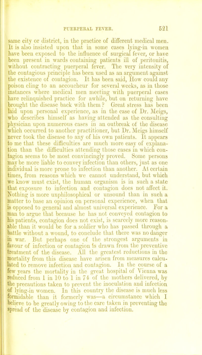 same city or district, in the practice of different medical men. It is also insisted upon that in some cases lying-in women have been exposed to the influence of surgical fever, or have been present in wards containing patients ill of peritonitis, without contracting puerperal fever. The very intensity of the contagious principle has been used as an argument against the existence of contagion. It has been said, How could any poison cling to an accoucheur for several weeks, as in those instances where medical men meeting with puerperal cases have relinquished practice for awhile, but on returning have brought the disease back with them ? Great stress has been laid upon personal experience, as in the case of Dr. Meigs, who describes himself as having attended as the consulting physician upon numerous cases in an outbreak of the disease which occurred to another practitioner, but Dr. Meigs himself never took the disease to any of his own patients. It appears to me that these difficulties are much more easy of explana- tion than the difficulties attending those cases in which con- tagion seems to be most convincingly proved. Some persons maybe more liable to convey infection than others, just as one individual is more prone to infection than another. At certain times, from reasons which we cannot understand, but which we know must exist, the human organism is in such a state that exposure to infection and contagion does not, affect it. Nothing is more unphilosophical or unsound than in such a matter to base an opinion on personal experience, when that is opposed to general and almost universal experience. For a man to argue that because he has not conveyed contagion to his patients, contagion does not exist, is scarcely more reason- able than it would be for a soldier who has passed through a battle without a wound, to conclude that there was no danger in war. But perhaps one of the strongest arguments in favour of infection or contagion Is drawn from the preventive treatment of the disease. All the greatest reductions in the mortality from this disease have arisen from measures calcu- lated to remove infection and contagion. In the course of a few years the mortality in the great hospital of Vienna was reduced from 1 in 10 to 1 in 71 of the mothers delivered, by the precautions taken to prevent the inoculation and infection of lying-in women. In this country the disease is much less formidable than it formerly was—a circumstance which I believe to be greatly owing to the care taken in preventing the spread of the disease by contagion and infection.