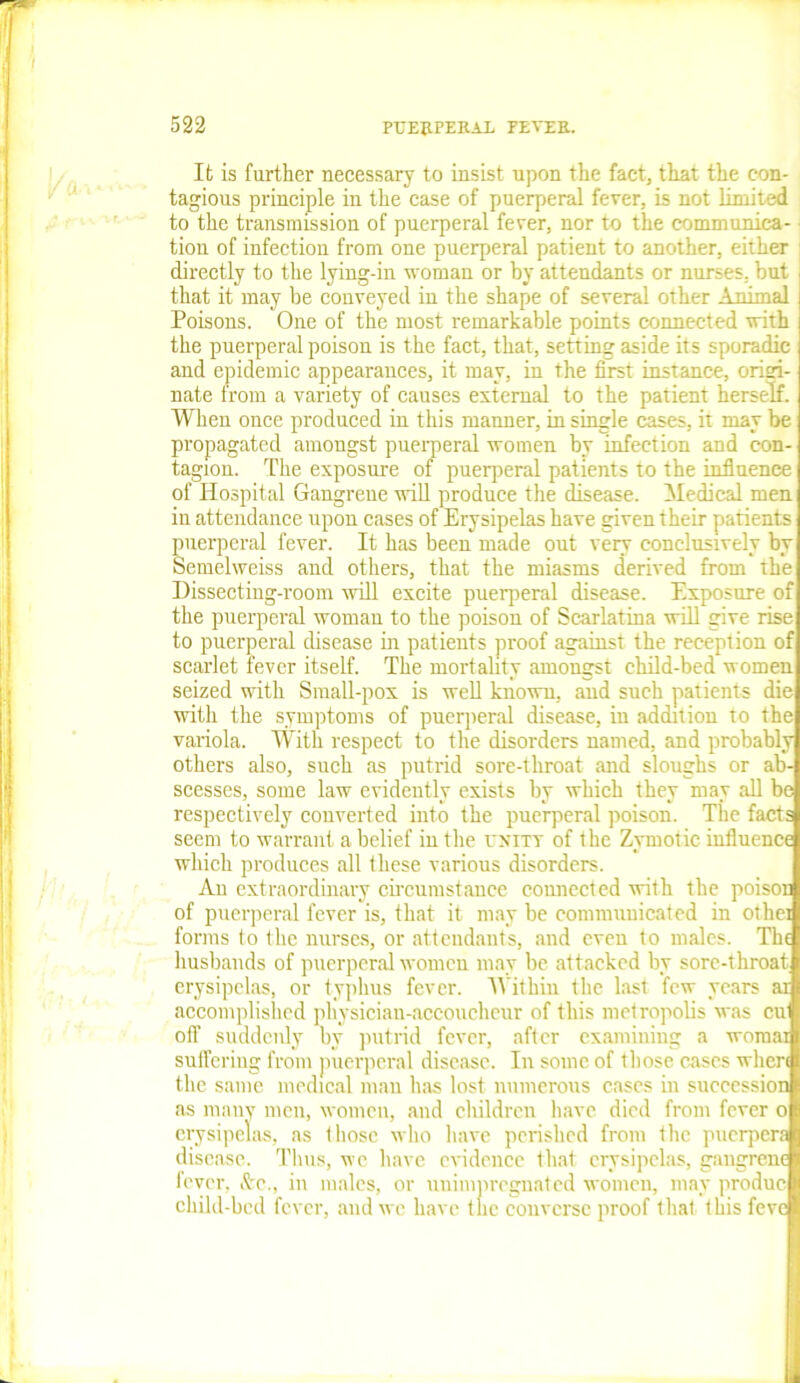 It is farther necessary to insist npon the fact, that the con- tagious principle in the case of puerperal fever, is not limited to the transmission of puerperal fever, nor to the communica- tion of infection from one puerperal patient to another, either directly to the lying-in woman or by attendants or nurses, but that it may be conveyed in the shape of several other Animal Poisons. One of the most remarkable points connected with the puerperal poison is the fact, that, setting aside its sporadic and epidemic appearances, it may, in the first instance, origi- nate from a variety of causes external to the patient herself. When once produced in this manner, in single cases, it may be propagated amongst puerperal women by infection and con- tagion. The exposure of puerperal patients to the influence of Hospital Gangrene will produce the disease. Medical men in attendance upon cases of Erysipelas have given their patients puerperal fever. It has been made out very conclusively by Semelweiss and others, that the miasms derived from the Dissecting-room will excite puerperal disease. Exposure of the puerperal woman to the poison of Scarlatina will give rise to puerperal disease in patients proof against the reception of scarlet fever itself. The mortality amongst child-bed women seized with Small-pox is well known, and such patients die with the symptoms of puerperal disease, in addition to the variola. With respect to the disorders named, and probably others also, such as putrid sore-throat and sloughs or ab- scesses, some law evidently exists by which they may all be respectively converted into the puerperal poison. The facts seem to warrant a belief in the unity of the Zymotic influence which produces all these various disorders. An extraordinary circumstance connected with the poison of puerperal fever is, that it may be communicated in othei forms to the nurses, or attendants, and even to males. The husbands of puerperal women may be attacked by sore-throat erysipelas, or typhus fever. Within the last few years ai accomplished physician-accoucheur of this metropolis was cui off suddenly oy putrid fever, after examining a womai suffering from puerperal disease. In some of those cases when the same medical man lias lost numerous cases in succession as many men, women, and children have died from fever o erysipelas, as those who have perished from the puerpera disease. Thus, wc have evidence that erysipelas, gangrene fever, &c., in males, or unimpregnated women, may produc- child-bed fever, and we have the converse proof that this feve
