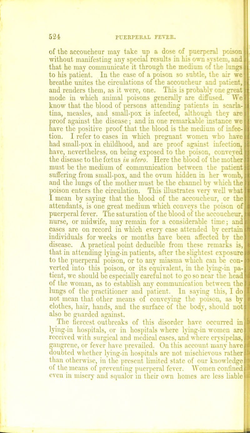 of the accoucheur may take up a dose of puerperal poison without manifesting any special results in his own system, and that he may communicate it through the medium of the lungs to his patient. In the case of a poison so subtle, the air we breathe unites the circulations of the accoucheur and patient, and renders them, as it were, one. This is probably one great mode in which animal poisons generally are diffused. We know that the blood of persons attending patients in scarla- tina, measles, and small-pox is infected although they are proof against the disease; and in one remarkable instance we have the positive proof that the blood is the medium of infec- tion. I refer to cases in which pregnant women who have had small-pox in childhood, and are proof against infection, have, nevertheless, on being exposed to the poison, conveyed the disease to the foetus in utero. Here the blood of the mother must be the medium of communication between the patient suffering from small-pox, and the ovum hidden in her womb, and the lungs of the mother must be the channel by which the poison enters the circulation. This illustrates very well what I mean by saying that the blood of the accoucheur, or the attendants, is one great medium which conveys the poison of puerperal fever. The saturation of the blood of the accoucheur, nurse, or midwife, may remain for a considerable time; and cases are on record in which every case attended by certain individuals for weeks or months have been affected by the disease. A practical point deducible from these remarks is, that iu attending lying-in patients, after the slightest exposure to the puerperal poison, or to any miasma which can be con- verted into this poison, or its equivalent, in the lying-in pa- tient, we should be especially careful not to go so near the head of the woman, as to establish any communication between the lungs of the practitioner and patient. In saying this, I do not mean that other means of conveying the poison, as by clothes, hair, bauds, aud the surface of the body, should not also be guarded against. The fiercest outbreaks of this disorder have occurred in lying-in hospitals, or in hospitals where lying-in women are received with surgical and medical cases, and where erysipelas, gangrene, or fever have prevailed. On this account many have doubted whether lying-in hospitals are not mischievous rather than otherwise, in the present limited state of our knowledge of the means of preventing puerperal fever. Women confined even in misery aud squalor iu their own homes arc less liable