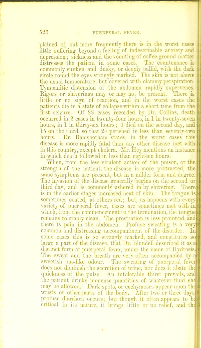 plained of, but more frequently there is in the worst cases little suffering beyond a feeling of indescribable anxiety and depression; sickness and the vomiting of coffee-ground matter distresses the patient in some cases. The countenance is commonly sunken and dusky, or deeply pallid, with the dark circle round the eyes strongly marked. The skin is not above the usual temperature, but covered with clammy perspiration. Tympanitic distension of the abdomen rapidly supervenes. Rigors or shiverings may or may not be present. There is little or no sign of reaction, and in the worst cases the patients die in a state of collapse within a short time from the first seizure. Of 88 cases recorded by Dr. Collins, death occurred in 2 cases in twenty-four hours, in 1 in twenty-seven hours, in 1 in thirty-six hours; 9 died on the second day. and 15 on the third, so that 24 perished in less than seventy-two hours. Dr. Ramsbotham states, in the worst cases this disease is more rapidly fatal than any other disease met with in this country, except cholera. Mr. Hey mentions an instance in which death followed in less than eighteen hours. When, from the less virulent action of the poison, or the strength of the patient, the disease is more protracted, the same symptoms are present, but in a milder form and degree. The invasion of the disease generally begins on the second or third day, and is commonly ushered in by shivering. There is in the earlier stages increased heat of skin. The tongue is sometimes coated, at others red; but, as happens with every variety of puerperal fever, cases are sometimes met with in which, from the commencement to the termination, the tongue remains tolerably clean. The prostration is less profound, and there is pain iu the abdomen. Profuse sweating is a very common and distressing accompaniment of the disorder. In some cases this is so strongly marked, aud constitutes so large a part of the disease, that Dr. Blundell described it as a distinct form of puerperal fever, under the name of Hvdrosis The sweat aud the Breath are very often accompanied by ? sweetish pus-like odour. The sweating of puerperal fevei does not diminish the secret ion of urine, nor does it abate the quickness of the pulse. An intolerable thirst prevails, ani the patient drinks immense quantities of whatever fluid she may be allowed. Dark spots, or ecchymoscs appear upon the wrists or other parts of the body. After two or three days profuse diarrhoea occurs; but though it often appears to be critical iu its nature, it brings little or no relief, and the