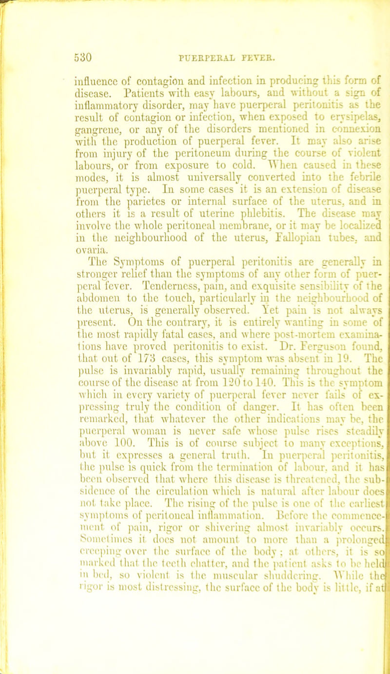 influence of contagion and infection in producing this form of disease. Patients with easy labours, and without a sign of inflammatory disorder, may have puerperal peritonitis as the result of contagion or infection, when exposed to erysipelas, gangrene, or any of the disorders mentioned in connexion with the production of puerperal fever. It may also arise from injury of the peritoneum during the course of violent labours, or from exposure to cold. When caused in these modes, it is almost universally converted into the febrile puerperal type. In some cases it is an extension of disease from the parietes or internal surface of the uterus, and in i others it is a result of uterine phlebitis. The disease may involve the whole peritoneal membrane, or it may be localized in the neighbourhood of the uterus, Fallopian tubes, and ovaria. The Symptoms of puerperal peritonitis are generally in stronger relief than the symptoms of any other form of puer- peral fever. Tenderness, pain, and exquisite sensibility of the abdomen to the touch, particularly in the neighbourhood of the uterus, is generally observed. Yet pain is not always present. On the contrary, it is entirely wanting in some of the most rapidly fatal cases, and where post-mortem examina- tions have proved peritonitis to exist. Dr. Ferguson found, that out of 173 cases, this symptom was absent in 19. The pulse is invariably rapid, usually remaining throughout the course of the disease at from 120 to 140. This is the symptom which in every variety of puerperal fever never fails of ex- pressing truly the condition of danger. It has often been remarked, that whatever the other indications may be, the puerperal woman is never safe whose pulse rises steadily above 100. This is of course subject to many exceptions, but it expresses a general truth. In puerperal peritonitis, the pulse is quick from the termination of labour, and it has been observed that where this disease is threatened, the sub- sidence of the circulation which is natural after labour does not take place. The rising of the pulse is one of the earliest symptoms of peritoneal inflammation. Before the commence- ment of pain, rigor or shivering almost invariably occurs. Sometimes it does not amount to more than a prolonged creeping over the surface of the body ; at others, it is so marked that the teeth chatter, and the patient asks to he held in bed, so violent is the muscular shuddering. While the rigor is most distressing, the surface of the body is little, if at