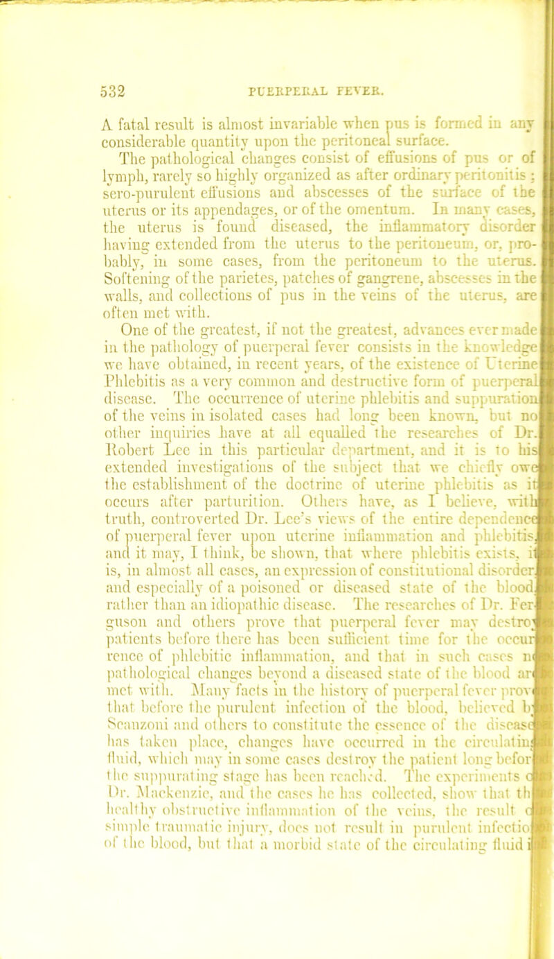 A fatal result is almost invariable when pus is formed in any considerable quantity upon the peritoneal surface. The pathological changes consist of effusions of pus or of lymph, rarely so highly organized as after ordinary peritonitis ; sero-purulent effusions ancl abscesses of the surface of the uterus or its appendages, or of the omentum. In many cases, the uterus is found diseased, the inflammatory disorder having extended from the uterus to the peritoneum, or, pro- bably, in some cases, from the peritoneum to the uterus. Softening of the parietes, patches of gangrene, abscesses in the walls, and collections of pus in the veins of the uterus, are often met with. One of the greatest, if not the greatest, advances ever made in the pathology of puerperal fever consists in the Knowledge we have obtained, in recent years, of the existence of Uterine! Phlebitis as a very common and destructive form of puerperal disease. The occurrence of uterine phlebitis and suppurationj of the veins in isolated cases had long been known, but no| other inquiries have at all equalled the researches of Dr.i Robert Lee in this particular department, and it is to his| exteuded investigations of the subject that we chiefly owi the establishment of the doctrine of uterine phlebitis as occurs after parturition. Others have, as I believe, with truth, controverted Dr. Lee’s views of the entire dependent of puerperal fever upon uterine inflammation and phlebitis, and it may, I think, be shown, that where phlebitis exists, is, in almost all eases, an expression of constitutional disorder] and especially of a poisoned or diseased state of the blood] rather than an idiopathic disease. The researches of Dr. Perl guson and others prove that puerperal fever may destroy patients before there has been sufficient time for the occur rence of phlebitic inflammation, and that in such cases nj pathological changes beyond a diseased state of the blood arj met with. Many facls in the history of puerperal fever provi that before the purulent infection of the blood, believed b; Scanzoni and others to constitute the essence of the disease has taken place, changes have occurred in the circulating fluid, which may in some cases destroy the patient longbcforl the suppurating stage lias been reached. The experiments Dr. Mackenzie, and the cases lie lias collected, show that th| healthy obstructive inflammation of the veins, the result simple traumatic injury, docs not result in purulent infectiol ol the blood, but that a morbid state of the circulating fluid i