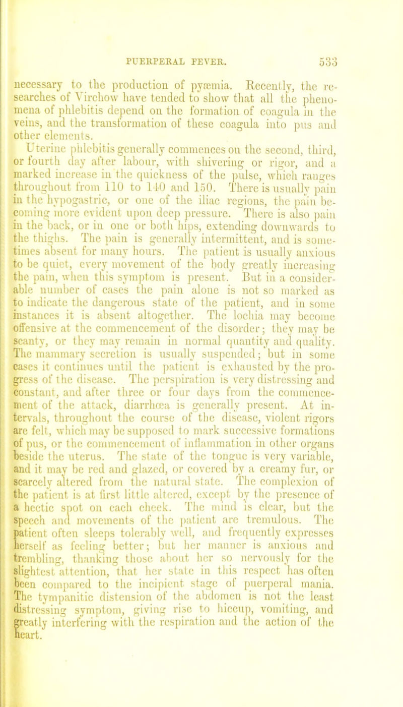 necessary to tlie production of pyremia. Recently, the re- searches of Virchow have tended to show that all the pheno- mena of phlebitis depend on the formation of coagula in the veins, and the transformation of these coagula into pus and other elements. Uterine phlebitis generally commences on the second, third, or fourth day after labour, with shivering or rigor, and a marked increase in the quickness of the pulse, which ranges throughout from 110 to 110 and 150. There is usually pain in the hypogastric, or one of the iliac regions, the pain be- coming more evident upon deep pressure. There is also pain in the back, or in one or both hips, extending downwards to the thighs. The pain is generally intermittent, and is some- times absent for many hours. The patient is usually anxious to be quiet, every movement of the body greatly increasing the pain, when this symptom is present. But in a consider- able number of cases the pain alone is not so marked as to indicate the dangerous state of the patient, and in some instances it is absent altogether. The lochia may become offensive at the commencement of the disorder; they may be scanty, or they may remain in normal quantity and quality. The mammary secretion is usually suspended; but in sonie cases it continues until the patient is exhausted by the pro- gress of the disease. The perspiration is very distressing and constant, and after three or four days from the commence- ment of the attack, diarrhoea is generally present. At in- tervals, throughout the course of the disease, violent rigors arc felt, which may be supposed to mark successive formations of pus, or the commencement of inflammation in other organs beside the uterus. The state of the tongue is very variable, and it mav be red and glazed, or covered by a creamy fur, or scarcely altered from the natural state. The complexion of the patient is at first little altered, except by the presence of a hectic spot on each cheek. The mind is clear, but the speech aim movements of the patient are tremulous. The patient often sleeps tolerably well, and frequently expresses herself as feeling better; but her manner is anxious and trembling, thanking those about her so nervously for the slightest attention, that her state in this respect has often been compared to the incipient stage of puerperal mania. The tympanitic distension of the abdomen is not the least distressing symptom, giving rise to hiccup), vomiting, and Sreatly interfering with the respiration and the action of the eart.